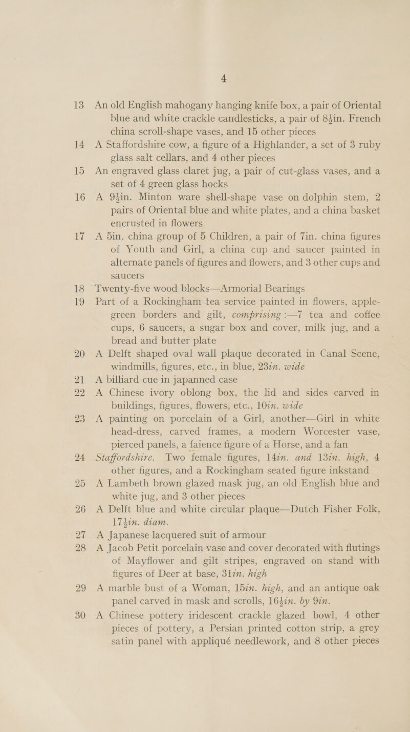13 14 15 16 {7 18 19 29 30 4 An old English mahogany hanging knife box, a pair of Oriental blue and white crackle candlesticks, a pair of 84in. French china scroll-shape vases, and 15 other pieces A Staffordshire cow, a figure of a Highlander, a set of 3 ruby glass salt cellars, and 4 other pieces An engraved glass claret jug, a pair of cut-glass vases, and a set of 4 green glass hocks A 94in. Minton ware shell-shape vase on dolphin stem, 2 pairs of Oriental blue and white plates, and a china basket encrusted in flowers A 5in. china group of 5 Children, a pair of 7in. china figures of Youth and Girl, a china cup and saucer painted in alternate panels of figures and flowers, and 3 other cups and saucers Twenty-five wood blocks—Armorial Bearings Part of a Rockingham tea service painted in flowers, apple- green borders and gilt, comprising :—T7 tea and coffee cups, 6 saucers, a sugar box and cover, milk jug, and a bread and butter plate A Delft shaped oval wall plaque decorated in Canal Scene, windmills, figures, etc., in blue, 2371”. wide A billiard cue in japanned case A Chinese ivory oblong box, the lid and sides carved in buildings, figures, flowers, etc., 107. wide A painting on porcelain of a Girl, another—Girl in white head-dress, carved frames, a modern Worcester vase, pierced panels, a faience figure of a Horse, and a fan Staffordshire. Two female figures, 142m. and 13in. high, 4 other figures, and a Rockingham seated figure inkstand A Lambeth brown glazed mask jug, an old English blue and white jug, and 3 other pieces A Delft blue and white circular plaque—Dutch Fisher Folk, 1740n. diam. A Japanese lacquered suit of armour A Jacob Petit porcelain vase and cover decorated with flutings of Mayflower and gilt stripes, engraved on stand with figures of Deer at base, 3lin. high A marble bust of a Woman, 15in. jigh, and an antique oak panel carved in mask and scrolls, 1642n. by 9in. A Chinese pottery iridescent crackle glazed bowl, 4 other pieces of pottery, a Persian printed cotton strip, a grey