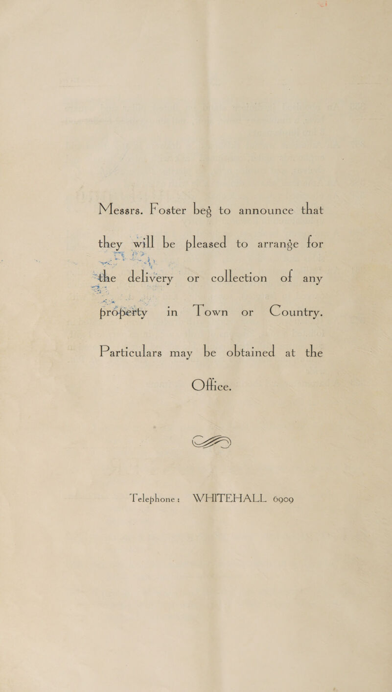Messrs. Foster beg to announce that ay will be bleased to arrange for aah a =e a “the Nee or collection of any ze oe EroBeity in Lown or Country. Particulars may be obtained at the Office. AY Telephone > WEITEHALL 6909
