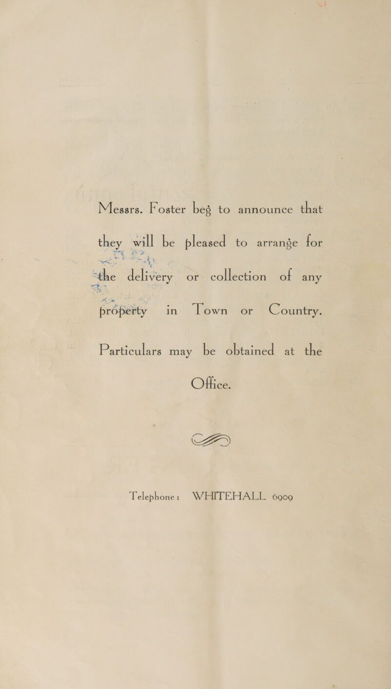 Messrs. Foster beg to announce that ay will be bleased to arrange for aah a =e a “the Nee or collection of any ze oe EroBeity in Lown or Country. Particulars may be obtained at the Office. AY Telephone &gt; WEITEHALL 6909