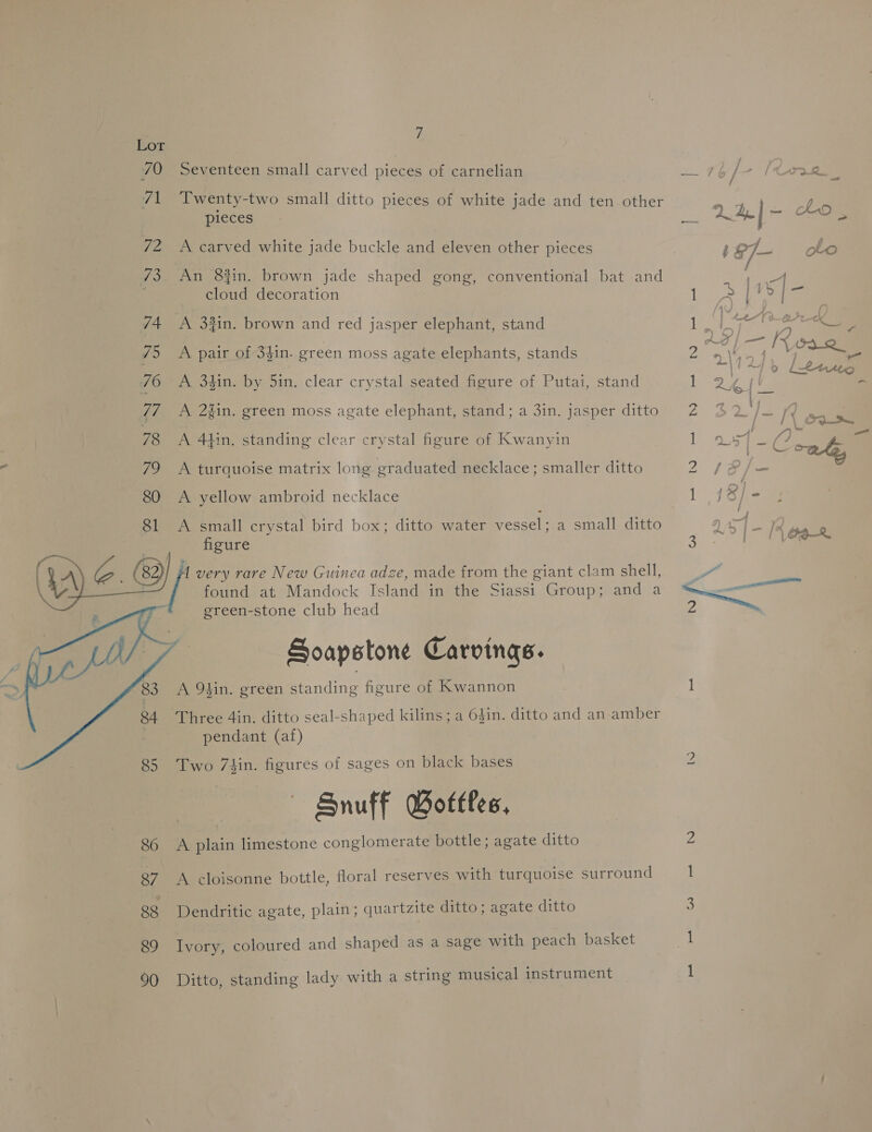   7 Seventeen small carved pieces of carnelian Twenty-two small ditto pieces of white jade and ten other pieces A carved white jade buckle and eleven other pieces An 8%in. brown jade shaped gong, conventional bat and cloud decoration A 38in. brown and red jasper elephant, stand A pair of 3$in. green moss agate elephants, stands A 34in. by 5in. clear crystal seated figure of Putai, stand A 2#in. green moss agate elephant, stand; a 3in. jasper ditto A 414in. standing clear crystal figure of Kwanyin A turquoise matrix long graduated necklace; smaller ditto A yellow ambroid necklace A small crystal bird box; ditto water vessel; a small ditto figure , very rare New Guinea adze, made from the giant clam shell, found at. Mandock Island in the Siassi Group; and a green-stone club head ; Soapstone Carvings. A 94in. green standing figure of Kwannon Three 4in. ditto seal-shaped kilins; a 64in. ditto and an amber pendant (af) Two 7hin. figures of sages on black bases — Snuff Gotfles, A Brain limestone conglomerate bottle; agate ditto A cloisonne bottle, floral reserves with turquoise surround Dendritic agate, plain; quartzite ditto; agate ditto Ivory, coloured and shaped as a sage with peach basket Ditto, standing lady with a string musical instrument IO rk DBD ant Re) —_ — — na Oo 4 1)