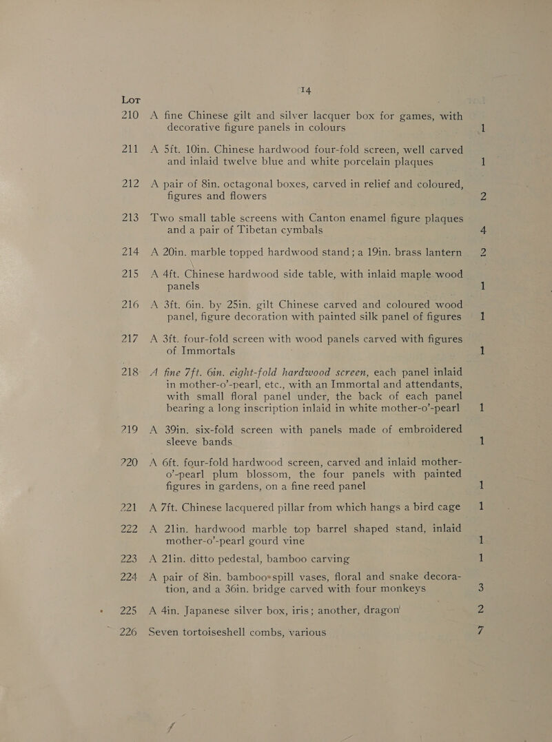 ZL0 211 ead 218 219 220 14 A fine Chinese gilt and silver lacquer box for games, with decorative figure panels in colours A 5ft. 10in. Chinese hardwood four-fold screen, well carved and inlaid twelve blue and white porcelain plaques A pair of 8in. octagonal boxes, carved in relief and coloured, figures and flowers Two small table screens with Canton enamel figure plaques and a pair of Tibetan cymbals A 20in. marble topped hardwood stand; a 19in. brass lantern A 4ft. Chinese hardwood side table, with inlaid maple wood panels A 3ft. 6in. by 25in. gilt Chinese carved and coloured wood panel, figure decoration with painted silk panel of figures A 3ft. four-fold screen with wood panels carved with figures of Immortals A fine 7ft. 6in. eight-fold hardwood screen, each panel inlaid in mother-o’-pearl, etc., with an Immortal and attendants, with small floral panel under, the back of each panel bearing a long inscription inlaid in white mother-o’-pearl A 39in. six-fold screen with panels made of embroidered sleeve bands A 6ft. four-fold hardwood screen, carved and inlaid mother- o’-pearl plum blossom, the four panels with painted figures in gardens, on a fine reed panel A 7ft. Chinese lacquered pillar from which hangs a bird cage A 2lin. hardwood marble top barrel shaped stand, inlaid mother-o’-pearl gourd vine A 2lin. ditto pedestal, bamboo carving A pair of 8in. bamboorspill vases, floral and snake decora- tion, and a 36in. bridge carved with four monkeys A 4in. Japanese silver box, iris; another, dragon Seven tortoiseshell combs, various p—h eh LSS geen) Swe