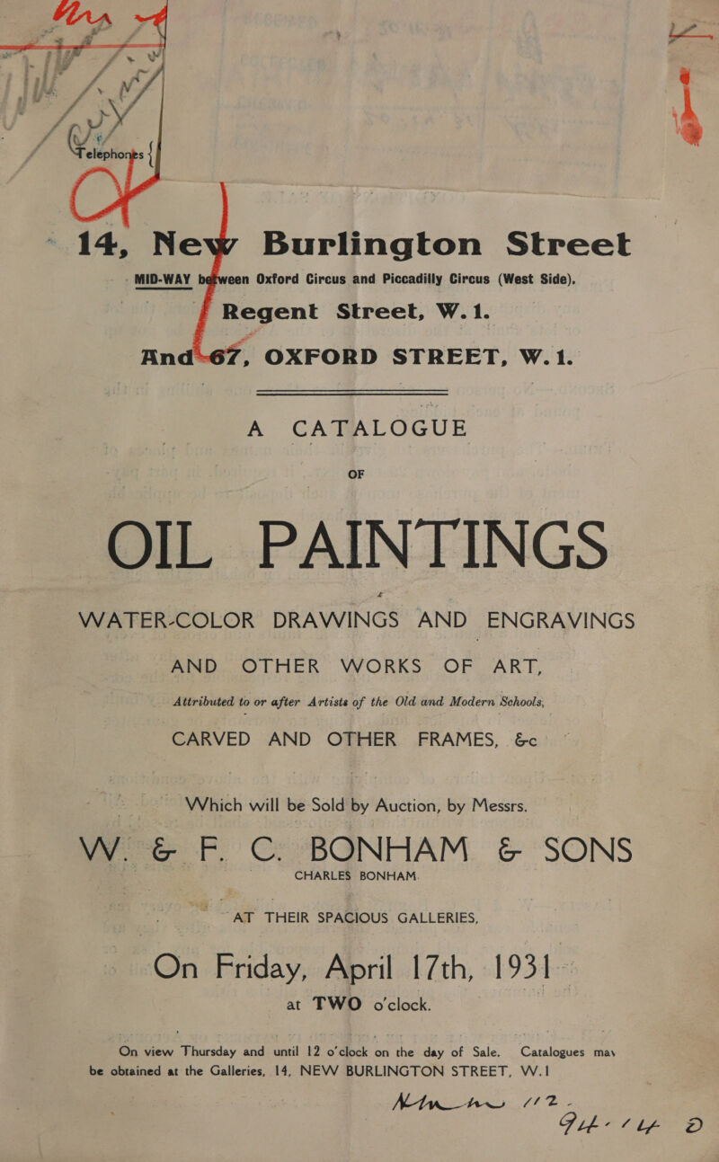 bd  14, Ne - MID-WAY Burlington Street een Oxford Circus and Piccadilly Circus (West Side), f Regent Street, W. 1. And-67, OXFORD STREET, W.1. A CATALOGUE OF OIL PAINTINGS WATER-COLOR DRAWINGS AND ENGRAVINGS AND OTHER WORKS OF ART, Attributed to or after Artists of the Old and Modern Schools, CARVED AND OTHER FRAMES, 6&amp;c | Which will be Sold by Auction, by Messrs. Ww. &amp; F. C. BONHAM &amp; SONS CHARLES BONHAM. -AT THEIR SPACIOUS GALLERIES, On ene April 17th, 1931 at TWO o'clock. On view Thursday and until 12 o'clock on the day of Sale. Catalogues may be obtained at the Galleries, 14, NEVV BURLINGTON STREET, W.1 MtypAw /2.- Dib ¢ lp