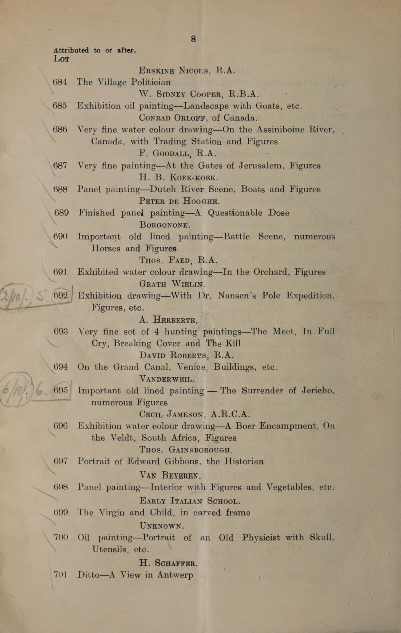 Lor 684 685 686 687 688 690 69] 692 | 693 694 696 697 698 699 700 TO ERSKINE Nicors, R.A. The Village Politician W. Smpney Cooper, R.B.A. Exhibition oil painting—Landscape with Goats, etc. CoNRAD ORLOFF, of Canada.’ Very fine water colour drawing—On the Assiniboine River, Canada, with Trading Station and ELC F' GooDpAbEs A 22% Very fine painting—At the Gates of Jerusalem, Figures H. B. KorEK-Korx. PETER, DE HooGHE. Finished panel painting—A Questionable Dose BORGONONE. Important old lined painting—Battle Scene, numerous Horses and Figures THos. FaEp, R.A. Exhibited water colour drawing—In the Orchard, Figures. GRATH WIELIN, | . Exhibition drawing—With Dr. Nansen’s Pole Expedition, Figures, ete. 7 A. HERBERTE, Very fine set of 4 hunting paintings—The Meet, In Full Cry, Breaking Cover and The Kill Davip Roserts, R.A. | On the Grand Canal, Venice, Buildings, ete. VANDERWEIL. Important old lined painting — The Surrender of Jericho, numerous Figures - Crci JAMESON, A.R.C.A. Exhibition water colour drawing—A Boer Encampment, On the Veldt, South Africa, Figures THOS. GAINSBOROUGH, Portrait of Edward Gibbons, the Historian VAN BEYEREN, Panel painting—Interior with Figures and Vegetables, etc. EarLy ITALIAN SCHOOL. The Virgin and Child, in carved frame UNKNOWN. Oil painting—Portrait of an Old i with Skull, Utensils, etc. H. ScHAFFER. Ditto—A View in Antwerp