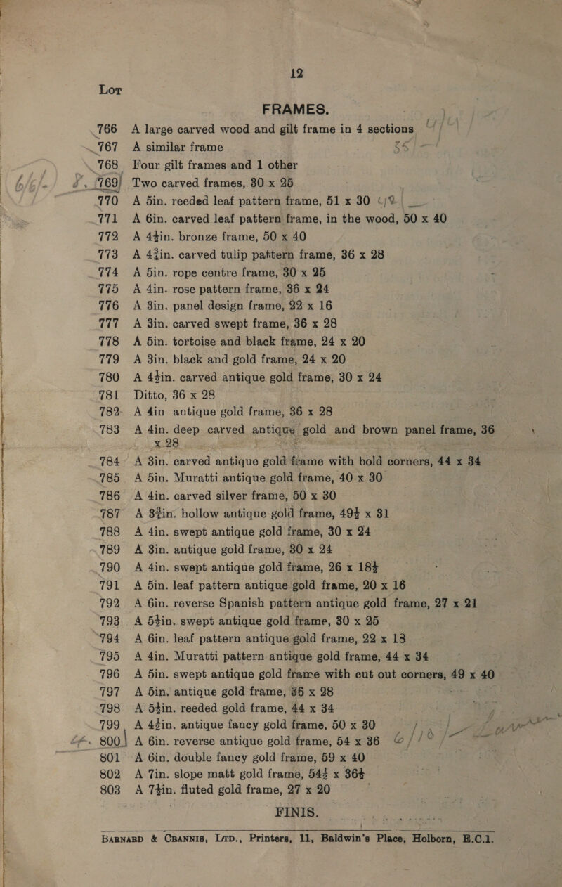 12 Lor FRAMES. 766 A large carved wood and gilt frame in 4 sections 767 A similar frame os 768 | Four gilt frames and 1 other 770 A din. reeded leaf pattern frame, 51 x 30 (/% 771 A 6in. carved leaf pattern frame, in the wood, 50 x 40 772 A 4tin. bronze frame, 50 x 40 773 A 42in. carved tulip pattern frame, 36 x 28 774 A din. rope centre frame, 30 x 25 775 A 4in. rose pattern frame, 36 x 24 776 A 3in. panel design frame, 22 x 16 777 +A 8in. carved swept frame, 36 x 28 778 A din. tortoise and black frame, 24 x 20 779 A 3in. black and gold frame, 24 x 20 780 A 4d4in. carved antique gold frame, 30 x 24 781 Ditto, 36 x 28 782- A 4in antique gold frame, 36 x 28 783 <A 4in. deep carved antigay. gold Oe brown panel frame, 36 x 28 784 A 3in. carved antique gold frame with bold corners, 44 x 34 785 A din. Muratti antique gold frame, 40 x 30 786 A 4in. carved silver frame, 50 x 30 787 A 3%in. hollow antique gold frame, 494 x 31 788 A 4in. swept antique gold frame, 30 x 24 789 A 3in. antique gold frame, 30 x 24 790 A 4in. swept antique gold frame, 26 x 184 791 A din. leaf pattern antique gold frame, 20 x 16 792 A 6in. reverse Spanish pattern antique gold frame, 27 x 21 793 A 5tin. swept antique gold frame, 30 x 25 794 + =A Gin. leaf pattern antique gold frame, 22 x 13 795 A 4in. Muratti pattern antique gold frame, 44 x 34 796 A din. swept antique gold frame with cut out corners, 49 x 40 797 A Sin. antique gold frame, 86 x 28 =e 798 A 5tin. reeded gold frame, 44 x 34 799 A 43in. antique fancy gold frame, 50 x 30 aS eC ae: aa , ‘ | Pee eS te ke x ir Aw - 800} A 6in. reverse antique gold frame, 54x 36 © //~ | 801 A 6in. double fancy gold frame, 59 x 40 802 A Tin. slope matt gold frame, 543 x 364 803 A sige fluted gold rane, 27 x 20 ) -FINIS. a