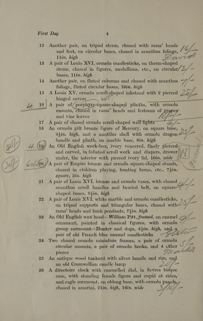 12 Another pair, on tripod stems, chased with rams’ heads Vic Le and feet, on circular bases, chased in acanthus pe Se llin. high ew ort 13 A pair of Louis XVI. ormolu candlesticks, on trate S stems, chased in figures, medallions, etc., on cireular/ 2 bases, llin. high 2 14 Another pair, on fluted columns and chased with acanthus Wi one foliage, fluted circular bases, 10in. high f ee 15 <A Louis XV. ormolu scroll-shaped inkstand with 2 pierced Ze ys. i hinged covers _—___ qt : a Ee by, 16} A pair of porphraG ane shaped plinths, with ormolu — ; mounts, chased in rams’ heads and festoons of Dy Py and vine leaves gee.) 17 A pair of chased ormolu scroll-shaped en py: 7 18 An ormolu gilt bronze figure of Mercury, on square base, 4 94in. high, and a nautilus shell with ormolu dragon AY ia oy handle and plinth, on marble base, 8in. high F | Lf 19 An Old English work-box, ivory veneered, finely pierced yy saa Mt and carved, in foliated scroll work and diapers, drawer A ae under, the interior with pierced ivory lid, 10in. wide b~ Z »/-ROY A pair of Empire bronze and ormolu square-shaped stands, \ . oe chased in children playing, hunting horns, etc., 741n. 9 === square, 5in. high 21 A pair of Louis XVI. bronze and ormolu vases, with chased , ; ” acanthus scroll handles and beaded belt, on square-* 7 shaped bases, 94in. high 22 <A pair of Louis XVI. white marble and ormolu candlesticks, 4. on ee supports and triangular bases, chased with 9/ rams’ heads and husk pendants, 747n. high 23 An Old English wax head—William Pitt, framed, an enamel of ornament, painted in classical figures, with ormolu group surmount—Hunter and dogs, 4}in. high, and a «—~ pair of old French blue enamel candlesticks —#&amp;@~ ~~ 24 Two chased ormolu miniature frames, a pair of ormolu » circular mounts, a pair of ormolu hooks, and % other W/o bp ana a ? pieces Ope ee Gar 25 An antique wood tankard with silver handle and rim, an an old Cromwellian candle lamp ike a. 26 <A directoire clock with enamelled dial, in Sevres bisque case, with standing female figure and cupid at sides, and eagle surmount, on oblong base, with ormolu =P Be 7. chased in amorini, 2lin. high, 16in. wide