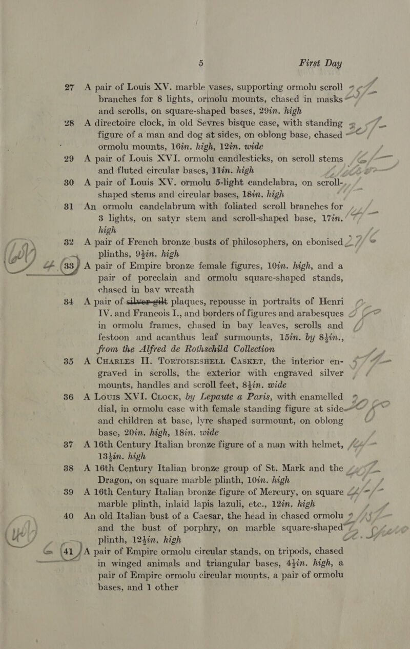 27 A pair of Louis XV. marble vases, supporting ormolu scroll # ¢7 branches for 8 lights, ormolu mounts, chased in masks and scrolls, on square-shaped bases, 29in. high “8 A directoire clock, in old Sevres bisque case, with standing “ figure of a man and dog at sides, on oblong base, chased *” ad ormolu mounts, 16in. high, 12in. wide 29 <A pair of Louis XVI. ormolu candlesticks, on scroll stems /< and fluted circular bases, llin. high 30 A pair of Louis XV. ormolu 5-light candelabra, on eat shaped stems and circular bases, 18in. high 81 An ormolu candelabrum with foliated scroll branches for 3 lights, on satyr stem and scroll-shaped base, 17in./ 7/ high l @ | plinths, 947n. high \ ES ale Lf (33) A pair of Empire bronze female figures, 10in. high, and a he hae pair of porcelain and ormolu square-shaped stands, chased in bav wreath 34 <A pair of silxex-eilt plaques, repousse in portraits of Henri in ormolu frames, chased in bay leaves, scrolls and festoon and acanthus leaf surmounts, 15in. by 84in., 35 A Cuartes II. Tortro1sEsHELL CASKET, the interior en- graved in scrolls, the exterior with engraved silver mounts, handles and scroll feet, 84in. wide 36 A Louis XVI. Ciock, by Lepaute a Paris, with enamelled and children at base, lyre shaped surmount, on gore base, 20in. high, 18in. wide 37 A 16th Century Italian bronze figure of a man with Poitce fy 134in. high 38 A 16th Century Italian bronze group of St. Mark and the “ Dragon, on square marble plinth, 10in. high X marble plinth, inlaid lapis lazuli, etc., 12in. high 40 An old Italian bust of a Caesar, the head in chased ormolu Z 4 Dea am plinth, 124in. high uw ts (41 /A pair of Empire ormolu circular stands, on tripods, chased erent oe in winged animals and triangular bases, 4}in. high, a pair of Empire ormolu circular mounts, a pair of ormolu bases, and 1 other . Fad of
