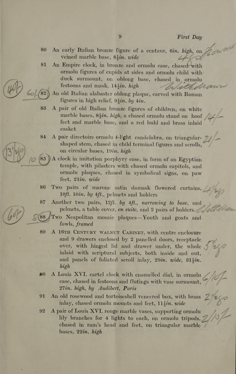 80 An early Italian bronze figure of a centaur, 6in. high, on. pe veined marble base, 84in. wide LCL x 81 An Empire clock, in bronze and ormolu case, chased-with ormolu figures of cupids at sides and ormolu child with ts duck surmount, on oblong base, chased in Semone / sp . festoons and mask, 143in. high seh gt Ot Get ( i 6o/, 82) An old Italian alabaster oblong plaque, erwai pith Roman figures in high relief, 94in. by 4in. 83 A pair of old Italian bronze figures of children, on white marble bases, 84in. high, a chased ormolu stand on hoof | Gf, fm feet and marble base, and a red buhl and brass inlaid — casket | 84 <A pair directoire ormolu 4-light candelabra, on triangular- 7//. “Oe shaped stem, chased in child terminal figures and scrolls,” \ 1 AP} on circular bases, 19in. high NOU 4 jo (85 A clock in imitation porphyry case, in form of an Egyptian omen temple, with pilasters with chased ormolu capitols, and ormolu plaques, chased in symbolical signs, on paw feet, 2lin. wide 86 Two pairs of marone satin damask flowered curtains, | 10ft. 10in. by 4ft., pelmets and holders 87 Another two pairs, 12ft. by 4ft., narrowing to base, and _ pelmets, a table cover, en suite, and 2 pairs of holders. _ -*  268 J Two Neapolitan mosaic plaques—Youth and goats and amma fowls, framed : 89 A 16TH CENTURY WALNUT CABINET, with centre enclosure and 9 drawers enclosed by 2 panelled doors, receptacle ,-»/ over, with hinged lid and drawer under, the whole 3 * ¢ inlaid with scriptural subjects, both inside and out, and panels of foliated scroll inlay, 29in. wide, 314in. high 90 A Louis XVI. cartel clock with enamelled dial, in ormolu “ case, chased in festoons and flutings with vase surmount, 27in. high, by Audibert, Paris r 91 An old rosewood and tortoiseshell veneered box, with brass ys Veo inlay, chased ormolu mounts and feet, 114in. wide — 92 A pair of Louis XVI. rouge marble vases, supporting ormolu lily branches for 4 lights to each, on ormolu tripods, 7 Z Fh chased in ram’s head and feet, on triangular marble , bases, 22in. high