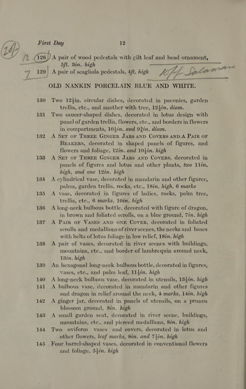 } : 130 133 134 135 136 137 138 139 140 141 142 143 144 145 — me  5ft. 3in. high f A pair of scagliola pedestals, 4ft. high “hs , OLD NANKIN PORCELAIN BLUE “AND WHITE.  (ir eee TMT II Two 124in. circular dishes, decorated in paeonies, garden trellis, etc., and another with tree, 124in. diam. Two saucer-shaped dishes, decorated in lotus design with panel of garden trellis, flowers, etc., and borders in flowers in compartments, 1047n. and 93in. diam. A Set oF THREE GINGER JARS AND COVERS AND A PAIR OF BEAKERS, decorated in shaped panels of figures, and flowers and foliage, 12in. and 103in. high A SET OF THREE GINGER JARS AND CovERS, decorated in panels of figures and lotus and other plants, two 1llin. high, and one 12in. high A cylindrical vase, decorated in mandarin and other figures, palms, garden trellis, rocks, etc., 18in. high, 6 marks A vase, decorated in figures of ladies, rocks, palm tree, trellis, etc., 6 marks, 10in. high A long-neck bulbous bottle, decorated with figure of dragon, in brown and foliated scrolls, on a blue ground, 77n. high A Parr OF VASES AND ONE COVER, decorated in foliated scrolls and medallions of river scenes, the necks and bases with belts of lotus foliage in low relief, 18in. high A pair of vases, decorated in river scenes with buildings, mountains, ete., and border of lambrequin around neck, 13in. high An hexagonal long-neck bulbous bottle, decorated in figures, vases, etc., and palm leaf, 113in. high A long-neck bulbous vase, decorated in utensils, 134in. high A bulbous vase, decorated in mandarin and other figures and dragon in relief around the neck, 4 marks, 14in. high A ginger jar, decorated in panels of utensils, on a prunus blossom ground, 8in. high A small garden seat, decorated in river scene, buildings, mountains, ete., and pierced medallions, 8in. high Two oviform vases and covers, decorated in lotus and other flowers, leaf marks, 8in. and 7tin. high Four barrel-shaped vases, decorated in conic flowers and foliage, 54in. high  eh i a 