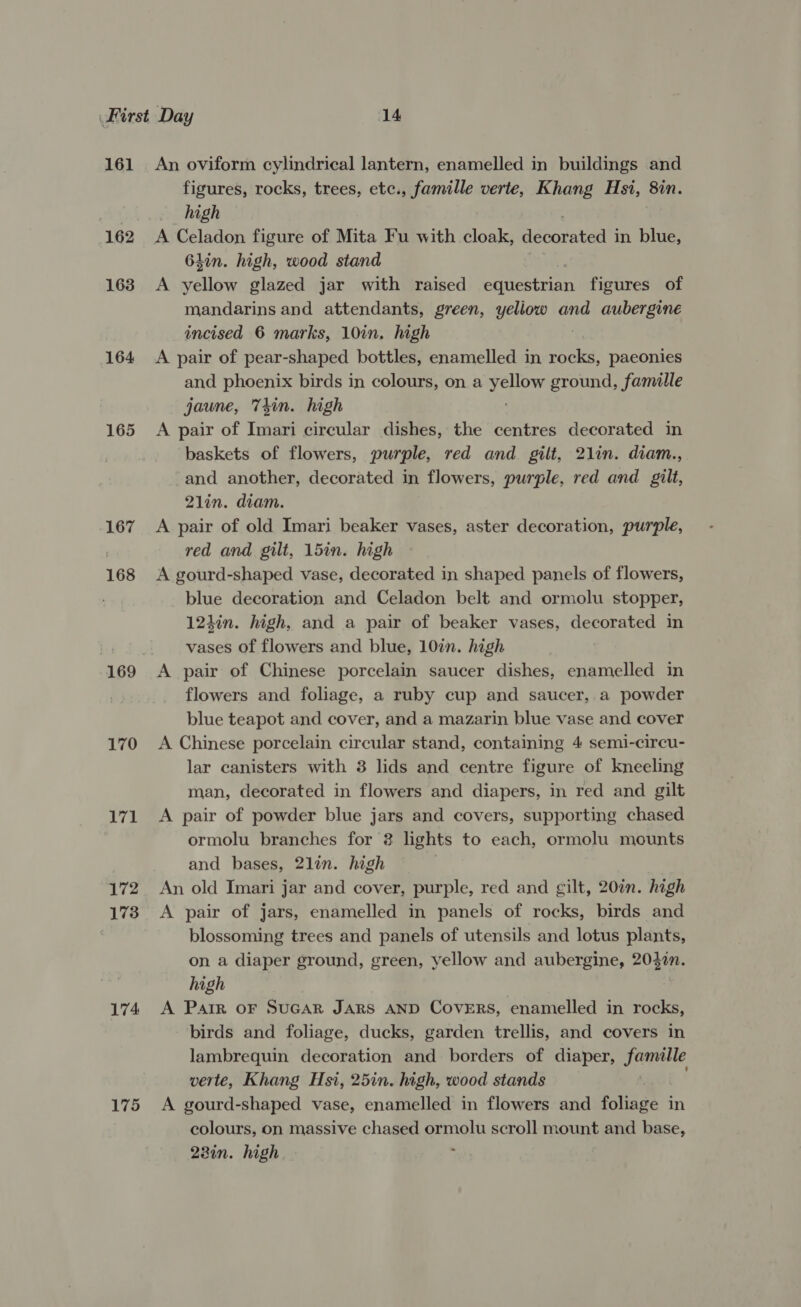 161 162 163 164 165 167 168 170 171 172 173 174 175 An oviform cylindrical lantern, enamelled in buildings and figures, rocks, trees, etc., famille verte, Khang Hs1, 8in. high A Celadon figure of Mita Fu with cloak, decorated in blue, 6hin. high, wood stand A yellow glazed jar with raised eqdtestrion figures of mandarins and attendants, green, yellow and aubergine incised 6 marks, 10in. high A pair of pear-shaped bottles, enamelled in bes paeonies and phoenix birds in colours, on a spe ground, famille jaune, T4in. high A pair of Imari circular dishes, the centres decorated in baskets of flowers, purple, red and gilt, 2lin. diam., -and another, decorated in flowers, purple, red and gilt, 2lin. diam. A pair of old Imari beaker vases, aster decoration, purple, red and gilt, 15in. high A gourd-shaped vase, decorated in shaped panels of flowers, blue decoration and Celadon belt and ormolu stopper, 124in. high, and a pair of beaker vases, decorated in vases of flowers and blue, 107n. high A pair of Chinese porcelain saucer dishes, enamelled in flowers and foliage, a ruby cup and saucer,.a powder blue teapot and cover, and a mazarin blue vase and cover A Chinese porcelain circular stand, containing 4 semi-circu- lar canisters with 3 lids and centre figure of kneeling man, decorated in flowers and diapers, in red and gilt A pair of powder blue jars and covers, supporting chased ormolu branches for 2 lights to each, ormolu mounts and bases, 2lin. high An old Imari jar and cover, purple, red and gilt, 20in. high A pair of jars, enamelled in panels of rocks, birds and blossoming trees and panels of utensils and lotus plants, on a diaper ground, green, yellow and aubergine, 204%n. high A Parr oF SUGAR JARS AND CovERS, enamelled in rocks, birds and foliage, ducks, garden trellis, and covers in lambrequin decoration and borders of diaper, reraee verte, Khang Hsi, 25in. high, wood stands A gourd-shaped vase, enamelled in flowers and foliage in colours, on massive chased ormolu scroll mount and base, 23in. high. ;