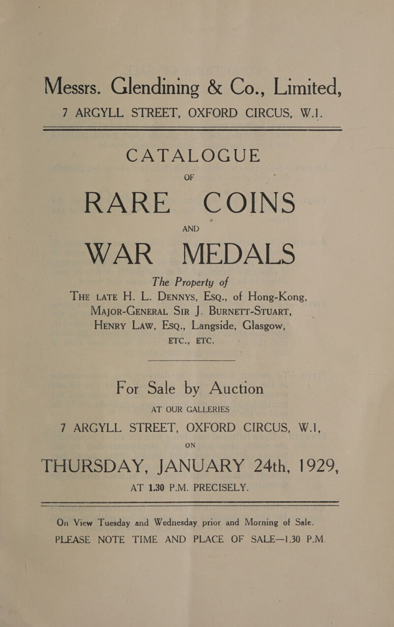 Messrs. Glendining &amp; Co., Limited, 7 ARGYLL STREET, OXFORD CIRCUS, W.1. CATALOGUE RARE COINS WAR MEDALS The Property of THE LATE H. L. Dennys, Esa., of Hong-Kong, Major-GENERAL Sir J. BURNETT-STUART, Henry Law, Esqa., Langside, Glasgow, ETC., ETC. For Sale by Auction AT OUR GALLERIES 7 ARGYLL STREET, OXFORD CIRCUS, W.1, ON THURSDAY, JANUARY 24th, 1929, AT 1.30 P.M. PRECISELY. On View Tuesday and Wednesday prior and Morning of Sale. PLEASE NOTE TIME AND PLACE OF SALE—1.30 P.M.