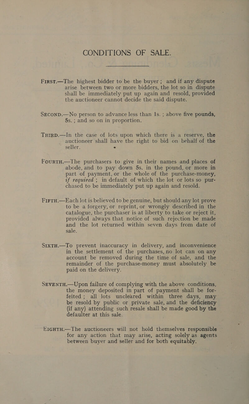 CONDITIONS OF SALE. First.—The highest bidder to be the buyer; and if any dispute arise between two or more bidders, the lot so in dispute shall be immediately put up again and resold, provided the auctioneer cannot decide the said dispute. SECOND.—No person to advance less than Is. ; above five pounds, 5s. ; and so on in proportion. THtrRD.—In the case of lots upon which there is a reserve, the auctioneer shall have the right to bid on behalf of the ~ seller. e FourtH.—The purchasers to give in their names and places of abode, and to pay down 5s. in the pound, or more in part of payment, or the whole of the purchase-money, if required ; in default of which the lot or lots so pur- chased to be immediately put up again and resold. FirtH.—Each lot is believed to be genuine, but should any lot prove to be a forgery, or reprint, or wrongly described in the catalogue, the purchaser is at liberty to take or reject it, provided always that notice of such rejection be made and the lot returned within seven days from date of sale. S1xTH.—To prevent inaccuracy in delivery, and inconvenience in the settlement of the purchases, no lot can on any account be removed during the time of sale, and the remainder of the purchase-money must absolutely be paid on the delivery. SEVENTH.—Upon failure of complying with the above conditions, the money deposited in part of payment shall be for- feited ; all lots uncleared within three days, may be resold by public or private sale, and the deficiency (if any) attending such resale shall be made good by the defaulter at this sale. EIGHTH.—The auctioneers will not hold themselves responsible for any action that may arise, acting solely as agents between buyer and seller and for both equitably.