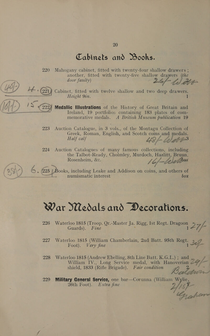Cabinets and MBooks. 220 Mahogany cabinet, fitted with twenty-four shallow drawers ; another, fitted with twenty-five shallow drawers (the re door faulty) 2.6/- 2) ete oJ oa | # a LE ED Cabinet, fitted with twelve shallow and two deep drawers. ar &gt; iga eight Qin. 1 i | ‘Be om 10} M3 ¢ 223 Medallic Hlustrations of the History of Great Britain and a SF emerenam cea tt SEY Ireland, 19 portfolios containing 183 plates of com- memorative medals. A British Museum publication 19 223 Auction Catalogue, in 3 vols., of the Montagu Collection of Greek, Roman, English, and Scotch coins cand ewe a Half calf YS /- a fat ae t-Z&gt;3 OG 224 Auction Catalogues of many famous collections, including the Talbot-Ready, Cholmley, Murdoch, Hazlitt, pas Rosenheim, &amp;c. dh (Lh a . £225 | Books, including Leake and Addison on coins, and others of ———T numismatic interest OOF War KNedals and Decorations. 226: Waterloo 1815 (Troop. Or.-Master Ja. Rigg, Ist Regt. Dragoon ee. Fe Guards). Fine 1 Z7/ 227 Waterloo 1815 (William Chamberlain, 2nd Batt. 95th Bc : ae Foot). Very fine ~G- 228 Waterloo 1815 (Andrew Ebelling, 8th Line Batt. K.G.L.) ; and ;, &gt; William IV., Long Service medal, with Hanoi CF / aol shield, 1833 (Rifle Brigade). Fawr condition t Lets LenS 229 Military General Service, one bar—Corunna (William Wylie, 26th Foot). Extra fine | ev 48 F ~ By ahvr