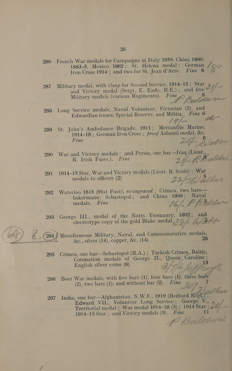 26 286 French War medals for Campaigns in Italy 1859, China 1860, Iron Cross 1914; and two for St. Jean d’Acre. Fine 8 287 Military medal, with clasp for Second Service, 1914-15; Star 988 Long Service medals, Naval Volunteer, Victorian (2), and Edwardian issues, Special Reserve, and Militia. Fone 6 289 St. John’s Ambulance Brigade, 1911; Mercantile Marine, 1914-18 : German Iron Cross ; proof Ashanti medal, &amp;c. Fine 7 § os f fe Et Zr a 290 War and Victory medals ; and Persia, one bar—Iraq (Lieut., R. Irish Fusrs.). Fine of LOM lobe } _ UY e Ae ve 991 1914-15 Star, War and Victory medals (Lieut. R. Scots) ; War medals to officers (2) 95 far f 7 t 992 Waterloo 1815 (91st Foot), ve-engraved ; Crimea, two bars— Inkermann, Sebastopol; and China 1900; Naval medals. Lane St f I fs le é (2 / F 293 George III., medal of the Notts Yeomantyh 1802; and &amp;c., silver (14), copper, &amp;c. (14) 28 995 Crimea, one bar—Sebastopol (R.A.) ; Turkish Crimea, Baltic, Coronation medals of George II., Queen . Caroline ; a «a 296 Boer War medals, with five bars (1), four bars (1), three bars (2), two bars (1), and without bar (2). Fone 7 a P tt Ste i ss Edward VII., Volunteer Long Service; George . 1914-15 Star ; and Victory medals (3). Fane 11 ff a’ a