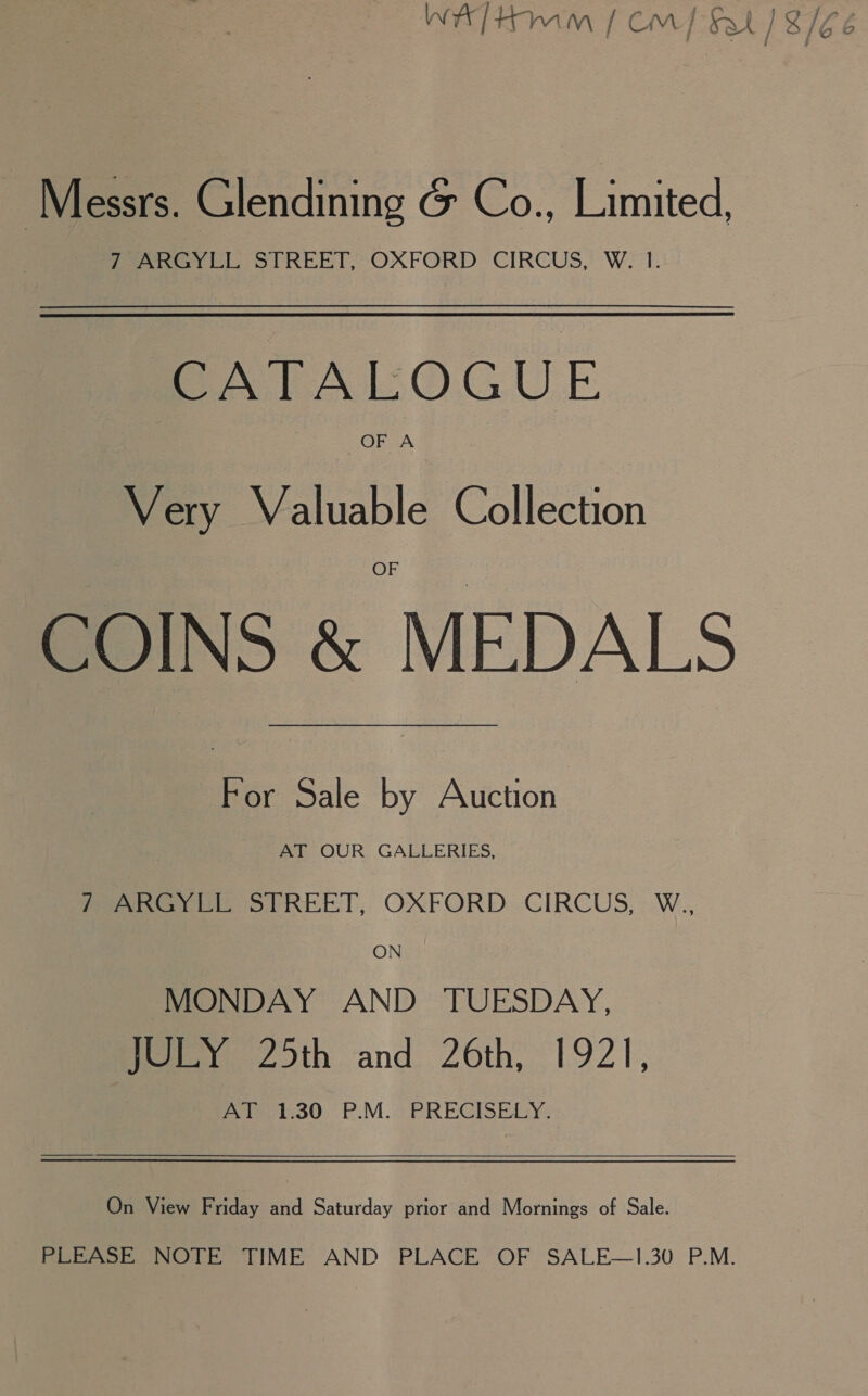 W]Hmm | Cm) Sat) 8/66 Messrs. Glendining &amp; Co., Limited, fey eh. STREET,~OXFORD CIRCUS, W.1. CATALOGUE OF A Very Valuable Collection COINS &amp; MEDALS For Sale by Auction AT OUR GALLERIES, Peeters Oo PREET, OXFORD CIRCUS, W., MONDAY AND TUESDAY, fee. 20th and. 26th, 1921, Po iepie SQ) P.M.2 PREGISEDY- On View Friday and Saturday prior and Mornings of Sale. PLEASE NOTE TIME AND PLACE OF SALE—1.30 P.M.