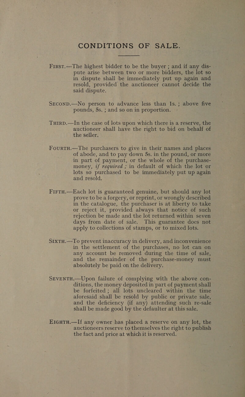 CONDITIONS OF SALE. First.—The highest bidder to be the buyer ; and if any dis- - pute arise between two or more bidders, the lot so in dispute shall be immediately put up again and resold, provided the auctioneer cannot decide the said dispute. SECOND.—No person to advance less than Is. ; above five pounds, 5s. ; and so on in proportion. Tuirp.—In the case of lots upon which there is a reserve, the auctioneer shall have the right to bid on behalf of the seller. FourtTH.—The purchasers to give in their names and places of abode, and to pay down 5s. in the pound, or more in part of payment, or the whole of the purchase- . money, tf required ; in default of which the lot or lots so purchased to be immediately put up again and resold. FirtH.—Each lot is guaranteed genuine, but should any lot prove to bea forgery, or reprint, or wrongly described in the catalogue, the purchaser is at liberty to take or reject it, provided always that notice of such rejection be made and the lot returned within seven days from date of sale. This guarantee does not apply to collections of stamps, or to mixed lots. S1xTH.—To prevent inaccuracy in delivery, and inconvenience in the settlement of the purchases, no lot can on any account be removed during the time of sale, and the remainder of the purchase-money must absolutely be paid on the delivery. SEVENTH.—Upon failure of complying with the above con- ditions, the money deposited in part of payment shall be forfeited; all lots uncleared within the time aforesaid shall be resold by public or private sale, and the deficiency (if any) attending such re-sale shall be made good by the defaulter at this sale. EIGHTH.—If any owner has placed a reserve on any lot, the auctioneers reserve to themselves the right to publish the fact and price at which it is reserved.