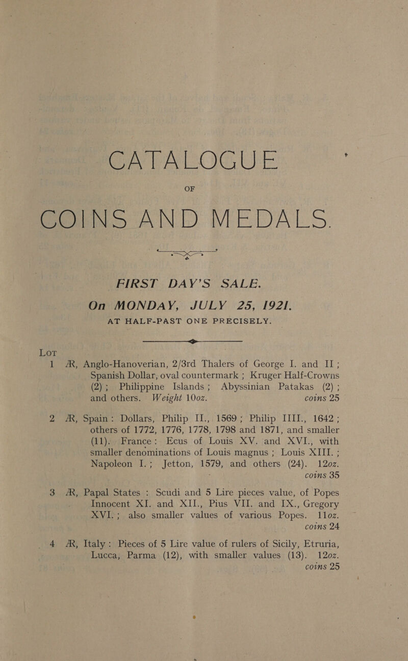 CATALOGUE fons AND MEDALS. &amp; FIRST DAY’S SALE. On MONDAY, JULY 25, 1921. AT HALF-PAST ONE PRECISELY. i Lot 1 AX, Anglo-Hanoverian, 2/3rd Thalers of George I. and II; Spanish Dollar, oval countermark ; Kruger Half-Crowns (2); Philippine Islands; Abyssinian Patakas (2) ; and others. Weight 10oz. coms 25 © 2 ny Spain. «Dollars, Philip. I1’,; 1569; Philip IIIT:, 1642; others of 1772, 1776, 1778, 1798 and 1871, and smaller (11). France: Ecus of Louis XV. and XVI., with smaller denominations of Louis magnus ; Louis XIII. ; Napoleon I.; Jetton, 1579, and others (24). 12oz. ; coms 35 3 AX, Papal States : Scudi and 5 Lire pieces value, of Popes Innocent XI. and XII., Pius VII. and IX., Gregory XVI.; also smaller values of various Popes. 1lloz. coins 24 4 A, Italy: Pieces of 5 Lire value of rulers of Sicily, Etruria, Lucca; Parma (12), with smaller values (13). 12oz.