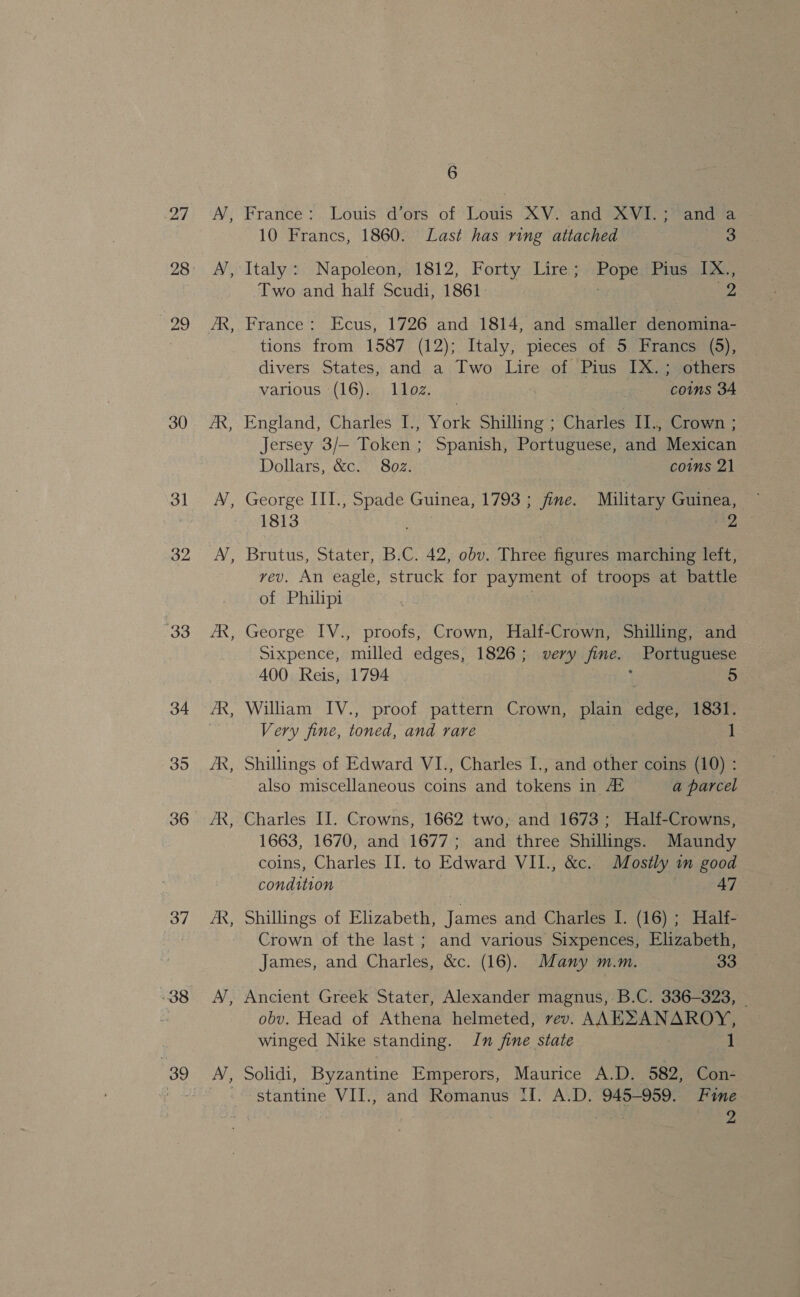 27 “29 30 31 32 33 34 35 36 37 38 39 ES ~ - Es ~ B ~~ B ic 6 France: Louis d’ors of Louis XV. and AVE: anda 10 Francs, 1860. Last has ring attached 3 Italy: Napoleon, 1812, Forty Lire; Pope Pius IX., Two and half Scudi, 1861 ; ae France: Ecus, 1726 and 1814, and smaller denomina- tions from 1587 (12); Italy, pieces of 5 Francs (5), divers States, and a Two Lire of Pius IX.; others various (16). 1loz. coins 34 England, Charles I., York Shilling ; Charles II., Crown ; Jersey 3/— Token; Spanish, Portuguese, and Mexican Dollars, &amp;c. 8oz. coms 21 George III., alae Guinea, 1793 ; fine. Military Guinea, 1813 2 Brutus, Stater, B.C. 42, obv. Three figures marching left, rev. An eagle, struck for payment of troops at battle of Philipi George IV., proofs, Crown, Half-Crown, Shilling, and Sixpence, milled edges, 1826; very fine. Portuguese 400. Reis, 1794 : 5 William IV., proof pattern Crown, plain edge, 1831. Very fine, toned, and rare 1 Shillings of Edward VI., Charles I., and other coins (10) : also miscellaneous coins and tokens in, At a parcel Charles II. Crowns, 1662 two, and 1673; Half-Crowns, 1663, 1670, and 1677; and three Shillings. Maundy coins, Charles II. to Edward VII., &amp;c. Mostly in good condition 47 Shillings of Elizabeth, James and Charles I. (16) ; Half- Crown of the last ; and various Sixpences, Elizabeth, James, and Charles, &amp;c. (16). Many m.m. 33 Ancient Greek Stater, Alexander magnus, B.C. 336-323, | obv. Head of Athena helmeted, vev. mem winged Nike standing. In fine state 1 Solidi, Byzantine Emperors, Maurice A.D. 582, Con- stantine VII., and Romanus II. A.D. 945-959. Fine | | 2