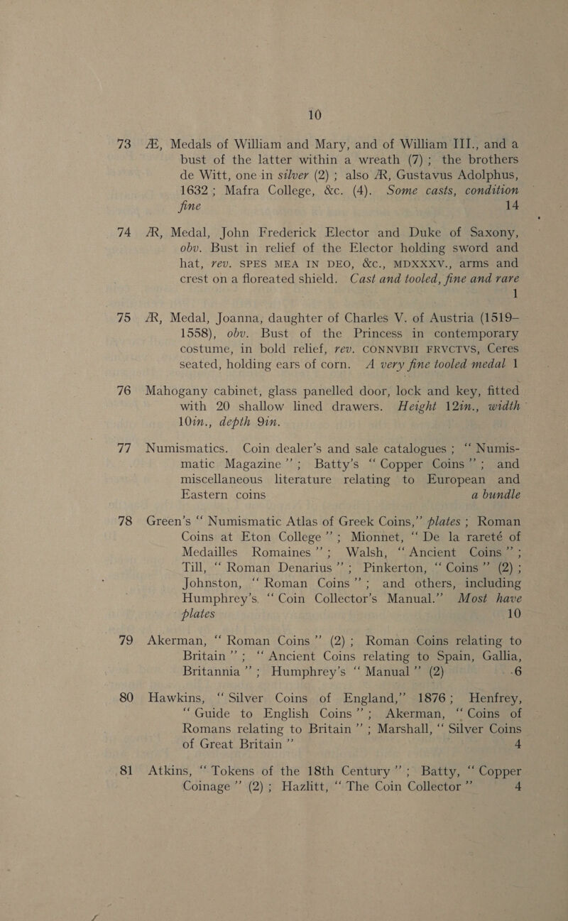 73 74 75 76 a/ 78 79 80 81 10 ZE, Medals of William and Mary, and of William III., and a bust of the latter within a wreath (7); the brothers de Witt, one-in silver (2) ; also AX, Gustavus Adolphus, 1632; Mafra College, &amp;c. (4). Some casts, condition fine : 14 AR, Medal, John Frederick Elector and Duke of Saxony, obv. Bust in relief of the Elector holding sword and hat, vev. SPES MEA IN DEO, &amp;c., MDXXXV., arms and crest on a floreated shield. Cast and tooled, fine and rare 1 AR, Medal, Joanna, daughter of Charles V. of Austria (1519- 1558), obv. Bust of the Princess in contemporary costume, in bold relief, vev. CONNVBII FRVCTVS, Ceres seated, holding ears of corn. A very fine tooled medal 1 Mahogany cabinet, glass panelled door, lock and key, fitted with 20 shallow lined drawers. Height 12in., width 10i., depth Qin. Numismatics. Coin dealer’s and sale catalogues ; ‘“ Numis- matic Magazine’’; Batty’s “Copper Coins”; and miscellaneous literature relating to European and Eastern coins a bundle Green's ““ Numismatic Atlas of Greek Coins,” plates ; Roman Coins at Eton College’; Mionnet, ‘‘ De la rareté of Medailles Romaines’’; Walsh, “Ancient Coins ” ; all, “Roman Denarius ’7;., Pinkerton, Colne Johnston, ““ Roman Coins’’; and others, including Humphrey's, “ Coin Collector’s Manual.” Most have plates 10 Akerman, “ Roman Coins ”’ (2); Roman Coins relating to Britain”’; ‘‘ Ancient Coins relating to Spain, Gallia, Britannia’; Humphrey’s “ Manual” (2) os BAG Hawkins, “Silver Coins of England,” 1876; Henfrey, “Guide to English Coins’; Akerman, “Coins of Romans relating to Britain ’’ ; Marshall, “ Silver Coins of Great Britain ”’ | 4 Atkins, “ Tokens of the 18th Century”; Batty, “ Copper Coinage ”’ (2); Hazhtt, ““ The Coin Colleetor ” 4