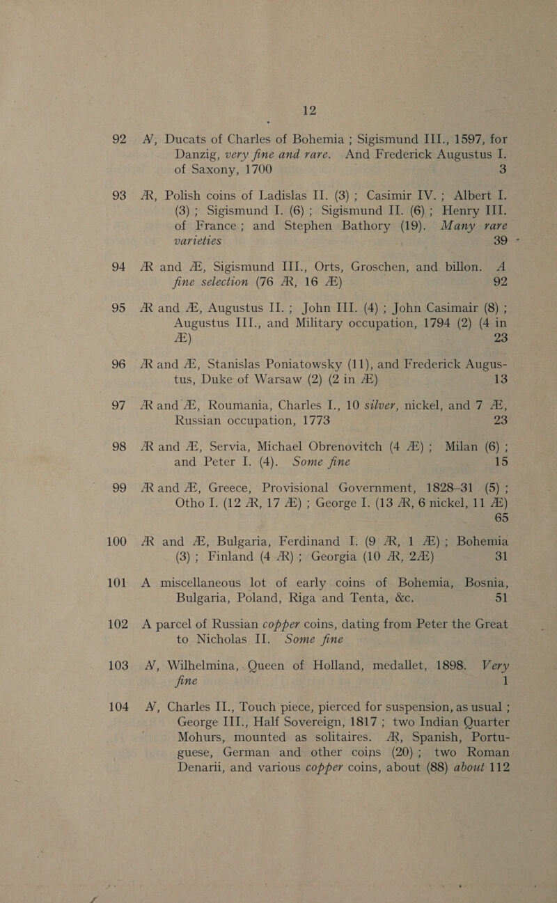 92 93 94 95 96 7, 98 99 101 102 103 104 12 A’, Ducats of Charles of Bohemia ; Sigismund III., 1597, for Danzig, very fine and rare. And Frederick Augustus I. of Saxony, 1700 | | 3 AR, Polish coins of Ladislas II. (3) ; Casimir TV. ; Albert_I. (3) ; Sigismund I. (6); Sigismund II. (6) ; Henry III. of France; and Stephen Bathory (19). Many rare varieties OOF AR and A, Sigismund III., Orts, Groschen, and billon. A fine selection (76 AX, 16 AB) 92 AR and A®, Augustus II.; John III. (4) ; John Casimair (8) ; Augustus III., and Military occupation, 1794 (2) (4 in ZE) 23 AR and AL, Stanislas Poniatowsky (11), and Frederick Augus- tus, Duke of Warsaw (2) (2 in 4) 13 AR and AS, Roumiania, Charles I., 10 szlver, nickel, and 7 4, Russian occupation, 1773 23 AR and AE, Servia, Michael Obrenovitch (4 42); Milan (6) ; and Peter I. (4). Some fine 15 AR and A‘, Greece, Provisional Government, 1828-31 (5) ; Otho I: (12 AR,17: At); George 1) (13° ARS G mickel a) tans) | 65 AR and #, Bulgaria, Ferdinand I. (9 AX, 1 A®); Bohemia (3) ; Finland (4 AX); Georgia (10 AX, 245) 31 A miscellaneous lot of early coins of Bohemia, Bosnia, Bulgaria, Poland, Riga and Tenta, &amp;c. 51 A parcel of Russian copper coins, dating from Peter the Great to Nicholas Il. Some fine A, Wilhelmina,-Queen of Holland, medallet, 1898. Very jine ) 1 A’, Charles II., Touch piece, pierced for suspension, as usual ; George III., Half Sovereign, 1817 ; two Indian Quarter Mohurs, mounted as solitaires. AX, Spanish, Portu- guese, German and other coins (20); two Roman Denarii, and various copper coins, about (88) about 112