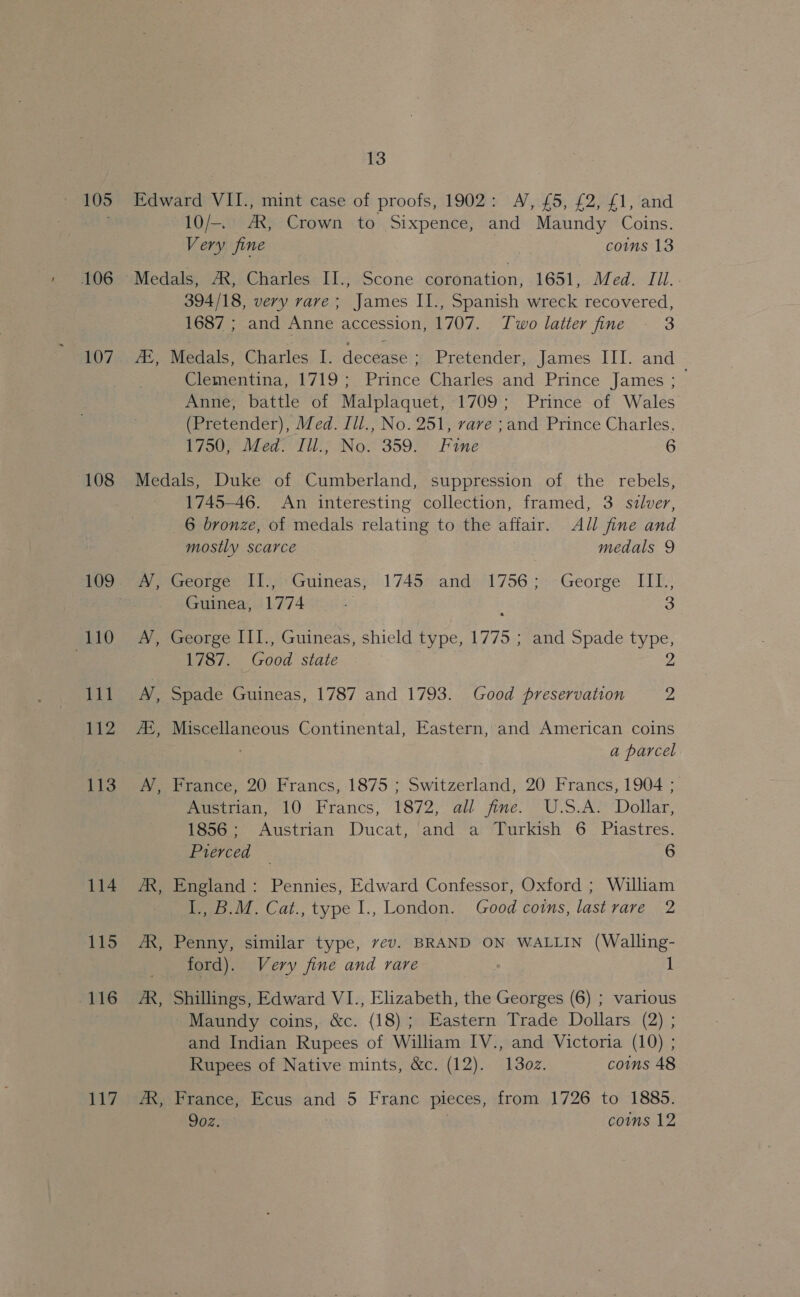 105 106 107 108 109 110 111 112 113 114 115 U16G 117 13 Edward VII., mint case of proofs, 1902: A’, £5, £2, £1, and 10/-.. AX, Crown to Sixpence, and Maundy Coins. Very fine comms 13 Medals, AX, Charles II., Scone seidaa ion: iGal wvled TIL. : 394/18, very rave; James II., Spanish wreck recovered, 1687 ; and Anne accession, 1707. Two latter fine 2 AZ, Medals, Charles I. decease ; Pretender, James III. and Clementina, 1719; Prince Charles and Prince James ; Anne, battle of Malplaquet, 1709; Prince of Wales (Pretender), Med. Ill., No. 251, rare ;and Prince Charles. 1750, Med. Ill., No. 359. Fine 6 Medals, Duke of Cumberland, suppression of the rebels, 1745-46. An interesting collection, framed, 3 silver, 6 bronze, of medals relating to the affair. AJl fine and mostly scarce ) medals 9 Py poreotge 11) 4*&lt;ruineas; 1749&gt; ands'1756 5 George IIL; Guinea, 1774 a 3 A’, George III., Guineas, shield type, 1775 ; and Spade type, 1787. Good state 2 A’), Spade Guineas, 1787 and 1793. Good preservation 2 ZZ, Miscellaneous Continental, Eastern, and American coins a parcel , France, 20 Francs, 1875 ; Switzerland, 20 Francs, 1904 ; Pereiman, 10° hrancs, §872; all’ jie.’ U.S.A Dolar, 1856; Austrian Ducat, and a Turkish 6 Piastres. Pierced — 6 AR, England: Pennies, Edward Confessor, Oxford ; William I., B.M. Cat., type I., London. Good coins, lastrare 2 /R, Penny, similar type, vev. BRAND ON WALLIN (Walling- ford). Very fine and rare | 1 AR, Shillings, Edward VI., Elizabeth, the Georges (6) ; various Maundy coins, &amp;c. (18); Eastern Trade Dollars (2) ; and Indian Rupees of William IV., and Victoria (10) ; Rupees of Native mints, &amp;c. (12). 130z. coins 48 - France, Ecus and 5 Franc pieces, from 1726 to 1885. 9oz. : | comms 12
