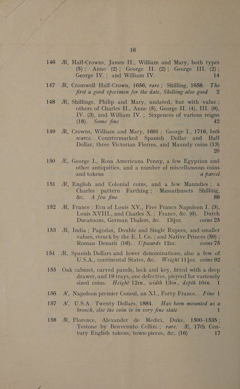 146 147 148 149 150 151 152 153 16 B Half-Crowns, James II., William and Mary, both types (5) Anne™ (2) ? George 111-2) eGegiee lane George IV.; and William IV. EARS ita ° 14 Cromwell Half-Crown, 1656, vave; Shilling, 1658. The first a good specimen for the date, Shilling also good 2 b3 B Shillings, Philip and Mary, undated, but with value ; others of Charles II., Anne (5), George II. (4), III. (9), IV. (3), and William IV. ; Sixpences of various reigns (18). Some fine 42 Crowns, William and Mary, 1691; George I., 1716, both scarce. Countermarked Spanish Dollar and Half Dollar, three Victorian Florins, and Maundy coins (13) 20 B George I., Rosa Americana Penny, a few Egyptian and other antiquities, and a number of miscellaneous coins and tokens | a parcel ~~ English and Colonial coins, and a few Maundies; a Charles pattern Farthing; Massathusets Shilling, &amp;c. A few fine 88 France : Ecu of Louis XV., Five Francs Napoleon I. (3), Louis XVIII., and Charles X.; Francs, &amp;c. (6). Dutch Ducatoons, German Thalers, &amp;c. 1302. coms 25 ~ - India ; Pagodas, Double and Single Rupees, and smaller values, struck by the E. I. Co. ; and Native Princes (59) ; Roman: Denari (16). Upwards 1202. comms 75 - 155 156 157 158 U.S.A., continental States, &amp;c. Wetght 1140z. coms 92. Oak cabinet, carved panels, lock and key, fitted with a deep drawer, and 19 trays, one defective, pierced for variously sized coins. Height 12in., width 131n., depth 10in. 1 A’, Napoleon premier Consul, an XI., Forty Francs. Fine 1 A’, U.S.A. Twenty Dollars, 1884. Has been mounted as a brooch, else the coin 1s in very fine state 1 Testone by Benvenuto Cellini!; rave. AZ, 17th Cen- tury English tokens, town-pieces, &amp;c. (16) 17