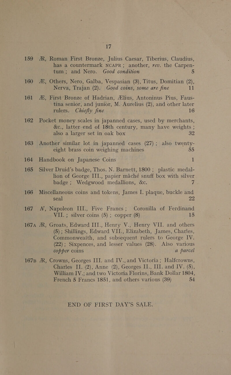 a7 159 AX, Roman First Bronze, Julius Caesar, Tiberius, Claudius, has a countermark NCAPR; another, rev. the Carpen- tum; and Nero. Good condition + 160 AS, Others, Nero, Galba, Vespasian (3), Titus, Domitian (2), Nerva, Trajan (2). Good coins, some are fine 11 161 AE, First Bronze of Hadrian, #lius, Antoninus Pius, Faus- tina senior, and junior, M. Aurelius (2), and other later rulers. Chiefly fine 16 162 Pocket money scales in japanned cases, used by merchants, &amp;c., latter end of 18th century, many have weights ; also a larger set in oak box 32 163 Another similar lot in japanned cases (27); also twenty- eight brass coin weighing machines 55 164 Handbook on Japanese Coins 1 165 Silver Druid’s badge, Thos. N. Barnett, 1800; plastic medal- lion of George III., papier maché snuff box with silver badge ; Wedgwood medallions, &amp;c. : Te. 166 Miscellaneous coins and tokens, James I. plaque, buckle and seal 22 167 A, Napoleon III., Five Francs; Coronilla of Ferdinand VII. ; silver coins (5) ; copper (8) 15 167A AX, Groats, Edward III., Henry V., Henry VII. and others (5) ; Shillings, Edward VII., Elizabeth, James, Charles, Commonwealth, and subsequent rulers to George IV. (22) ; Sixpences, and lesser values (28). Also various copper coins a parcel 1678 AX, Crowns, Georges III. and IV., and Victoria; Halfcrowns, Charles II. (2), Anne (2), Georges II., II]. and IV. (5), William IV.; and two Victoria Florins, Bank Dollar 1804, French 5 Francs 1851, and others various (39) 54 Pere OU ERST DAVES SALE