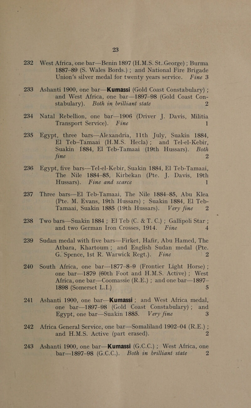 232 233 234 935 236 237 238 239 240 241 242 243 23 West Africa, one bar—Benin 1897 (H.M.S. St..George) ; Burma 1887-89 (S. Wales Bords.) ; and National Fire Brigade Union’s silver medal for twenty years service. Fine 3 Ashanti 1900, one bar—Kumassi (Gold Coast Constabulary) ; and West Africa, one bar—1897-98 (Gold Coast Con- stabulary). Both in brilliant state 2 Natal Rebellion, one bar—1906 (Driver J. Davis, Militia Transport Service). fine 1 Egypt, three bars—Alexandria, 11th July, Suakin 1884, Fl Teb—Tamaai (H.M.S. Hecla); and Tel-el-Kebir, Suakin 1884, El Teb-Tamaai (19th Hussars). Both fine Z Egypt, five bars—Tel-el-Kebir, Suakin 1884, El Teb-Tamaai, The Nile 1884-85, Kirbekan (Pte. J. Davis, 19th Hussars). Fine and scarce 1 Three bars—E]l Teb-Tamaai, The Nile 1884-85, Abu Klea (Pte. M. Evans, 19th Hussars) ; Suakin 1884, El Teb- Tamaai, Suakin 1885 (19th Hussars). Very fine 2 Two bars—Suakin 1884 ; El Teb (C. &amp; T. C.) ; Gallipoli Star ; and two German Iron Crosses, 1914. Fine a: Sudan medal with five bars—Firket, Hafir, Abu Hamed, The Atbara, Khartoum; and English Sudan medal (Pte. G. Spence, Ist R. Warwick Regt.). Fine 2 South Africa, one bar—1877-8-9 (Frontier Light Horse) ; one bar—1879 (60th Foot and H.M.S. Active) ; West Africa, one bar—Coomassie (R.E.) ; and one bar—1897— 1898 (Somerset L.I.) 5 Ashanti 1900, one bar—Kumassi ; and West Africa medal, one bar—1897-98 (Gold Coast Constabulary) ; and Egypt, one bar—Suakin 1885. Very fine 3 Africa General Service, one bar—Somaliland 1902-04 (R.E.) ; and H.M.S. Active (part erased). 2 Ashanti 1900, one bar—Kumassi (G.C.C.) ; West Africa, one bar—1897-98 (G.C.C.). Both im brilliant state 2