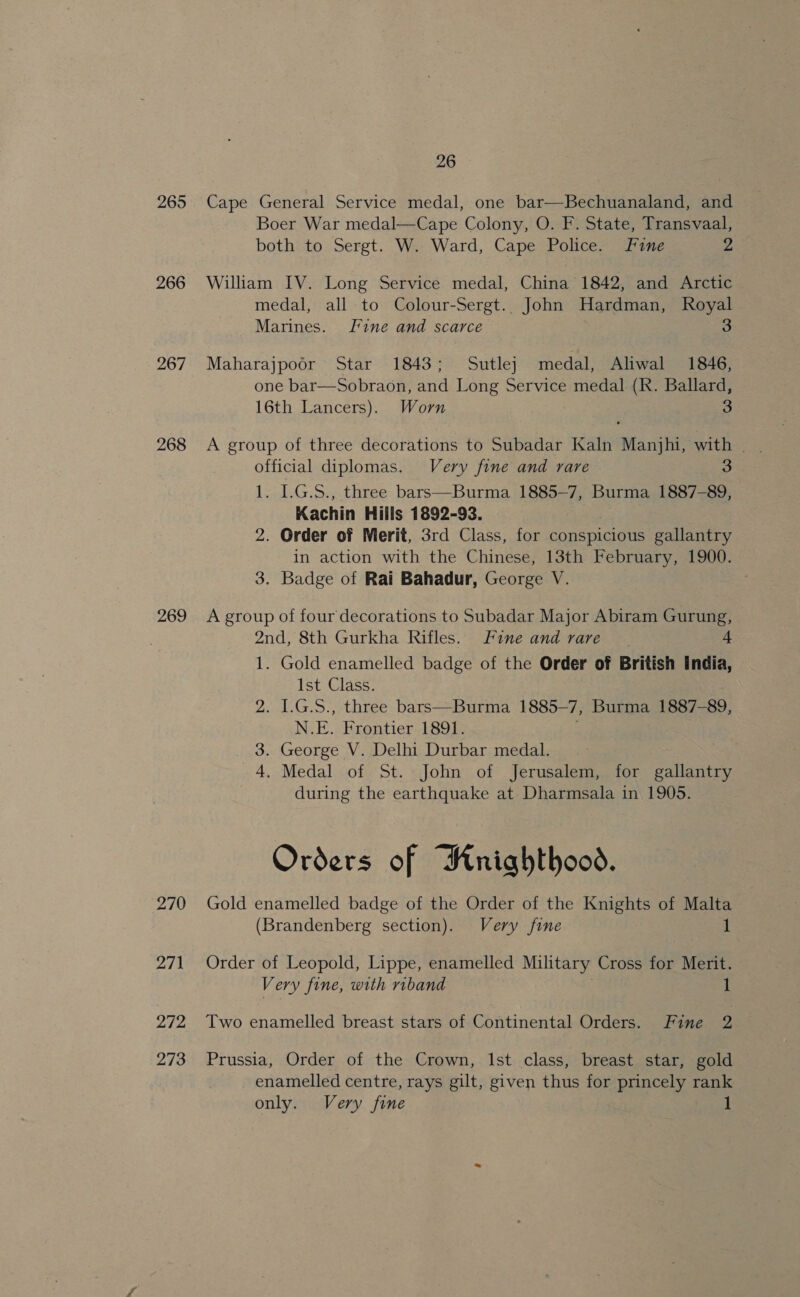 265 266 267 268 269 270 271 272 273 26 Cape General Service medal, one bar—Bechuanaland, and Boer War medal—Cape Colony, O. F. State, Transvaal, both to Sergt. W. Ward, Cape Police. Fine 2 William IV. Long Service medal, China 1842, and Arctic medal, all to Colour-Sergt.. John Hardman, Royal Marines. Fine and scarce 3 Maharajpoor Star 1843; Sutle} medal, Aliwal 1846, one bar—Sobraon, and Long Service medal (R. Ballard, 16th Lancers). Worn 3 official diplomas. Very fine and rare 3 1. L.G.S., three bars—Burma 1885-7, Burma 1887-89, Kachin Hills 1892-93. 2. Order of Merit, 3rd Class, for conspicious gallantry in action with the Chinese, 13th February, 1900. 3. Badge of Rai Bahadur, George V. A group of four decorations to Subadar Major Abiram Gurung, 2nd, 8th Gurkha Rifles. Fine and rare 4 1. Gold enamelled badge of the Order of British India, ist Glass. 2. 1.G.S., three bars—Burma 1885— 7, Bue 1887-89, N. E. Frontier 1891. 3. George V. Delhi Durbar medal. | 4. Medal of St. John of Jerusalem, for gallantry during the earthquake at Dharmsala in 1905. Orders of Rnrighthood. Gold enamelled badge of the Order of the Knights of Malta (Brandenberg section). Very fine 1 Order of Leopold, Lippe, enamelled Military Cross for Merit. Very fine, with riband 1 Two enamelled breast stars of Continental Orders. Fine 2 Prussia, Order of the Crown, Ist class, breast star, gold enamelled centre, rays gilt, given thus for princely rank only. Very fine