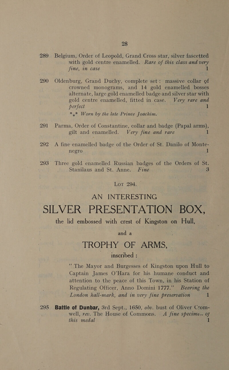 289 290 291 202 28 Belgium, Order of Leopold, Grand Cross star, silver fascetted with gold centre enamelled. Rare of this class and very fine, in case . 1 Oldenburg, Grand Duchy, complete set: massive collar of crowned monograms, and 14 gold enamelled bosses alternate, large gold enamelled badge and silver star with gold centre enamelled, fitted in.case. Very rare and perfect 1 *.* Worn by the late Prince Joachim. Parma, Order of Constantine, collar and badge (Papal arms), gilt and enamelled. Very fine and rare A fine-enamelled badge of the Order of St. Danilo of Monte- negro 1 Three gold enamelled Russian badges of the Orders of St. Stanilaus and St. Anne. Fine 3 Lot 294.5% AN INTERESTING — 295 the lid embossed with crest of Kingston on Hull, and a TROPHY “OF ARMS, - inscribed : | “The Mayor and Burgesses of Kingston upon Hull to Captain James O’Hara for his humane conduct and attention to the peace of this Town, in his Station of Regulating Officer, Anno Domini 1777.” Bearing the ~ London hall-mark, and in very fine preservation 1 Battie of Dunbar, 3rd Sept., 1650, obv. bust of Oliver Crom- well, vev. The House of Commons. A fine specime.. of