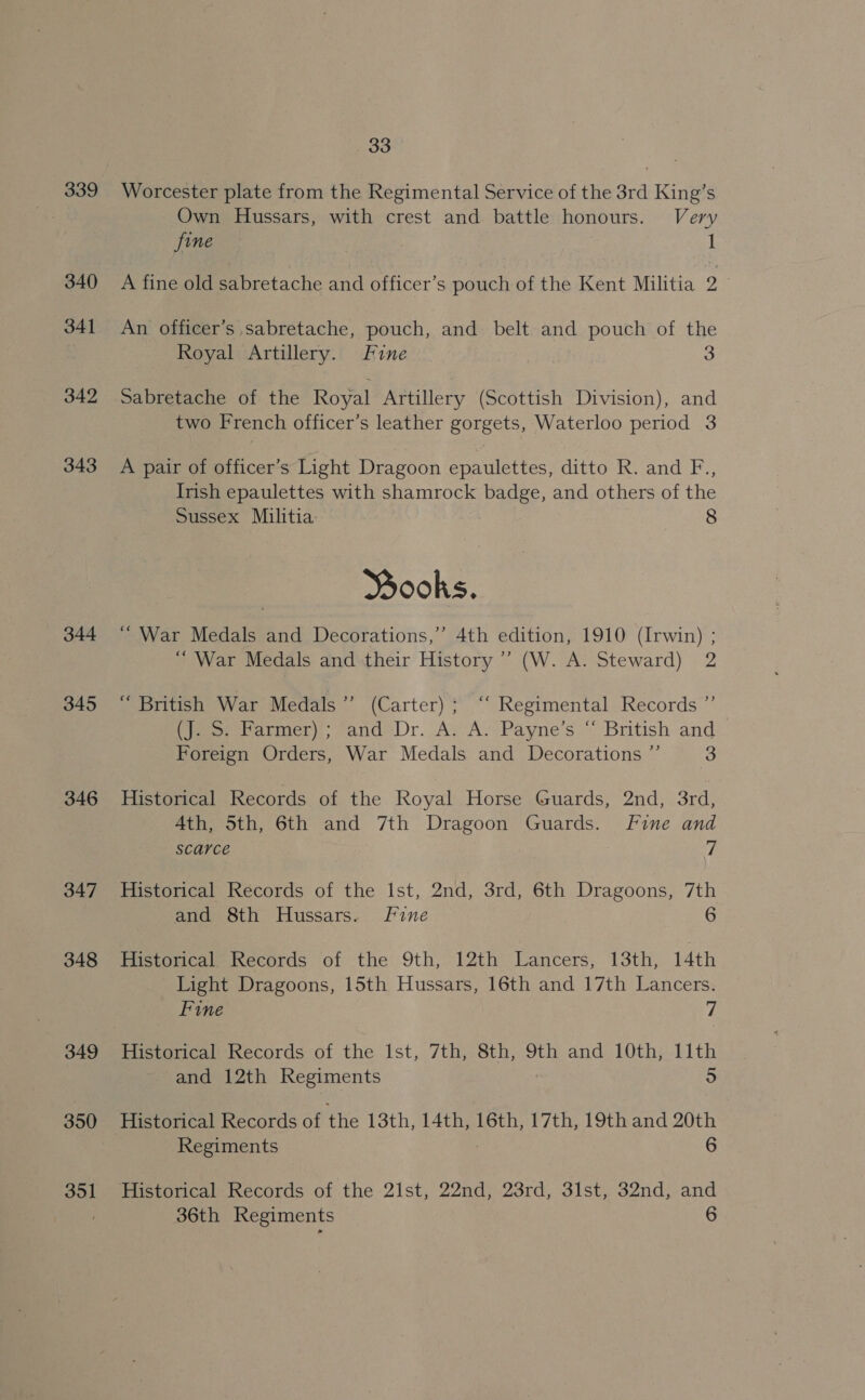 339 340 341 342 343 344 345 346 347 348 349 350 351 33 Worcester plate from the Regimental Service of the 3rd King’s Own Hussars, with crest and battle honours. Very fine 1 A fine old sabretache and officer’s pouch of the Kent Militia 2 An officer’s sabretache, pouch, and belt and pouch of the Royal Artillery. Fine 3 Sabretache of the Royal Artillery (Scottish Division), and two French officer’s leather gorgets, Waterloo period 3 A pair of officer’s Light Dragoon epaulettes, ditto R. and F., Irish epaulettes with shamrock badge, and others of the Sussex Militia: 8 Books. “War Medals and Decorations,” 4th edition, 1910 (Irwin) ; ‘War Medals and their History’ (W. A. Steward) 2 “ British War Medals ” (Carter) ; “‘ Regimental Records ”’ (J. S. Farmer) ; and Dr. A. A. Payne’s “ British and Foreign Orders, War Medals and Decorations ” 3 Historical Records of the Royal Horse Guards, 2nd, 3rd, Ath, 5th, 6th and 7th Dragoon Guards. fine and scarce 7 Historical Records of the Ist, 2nd, 3rd, 6th Dragoons, 7th and 8th Hussars. Fine 6 Tiistoricale wecords of the 9th, 12th Lancers, 13th, 14th Light Dragoons, 15th Hussars, 16th and 17th Lancers. Fine 4 Historical Records of the Ist, 7th, 8th, 9th and 10th, 11th and 12th Regiments 5 Hitareal Records of the 13th, 14th, 16th, 17th, 19thand 20th Regiments | 6
