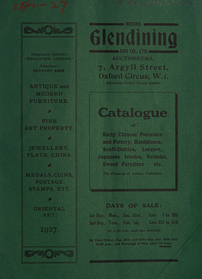                   Be nn ‘Telegraphic Address : : het | CRO REE ADs hich ee ag tok Telephone: ; GERRARD 4424. 7 ay eka and MODERN FURNITURE. , ae “RINE vn |ART PROPERTY. | a _ JEWELLERY, PLATE, CHINA. POSTAGE STAMPS, ETC. - ORIENTAL en  Cimon AND CO,, LTD. mmm | AUCTIONEERS, 7, Argyll Street, Oxford Circus, W.1. Adjoining Oxford Circus Station:  Catalogue i | oF | Early Chinese Porcelain and Pottery, Hardstones, ‘Snuff-Bottles, Lacquer, Japanese Ivories, Netsuke, Sword Furniture - etc, The Property of, various Collectors,  DAYS OF SALE: Lots 1 to 252 and Day, Tues., Feb, isi. Lots 253 to 516 At 1.30 p.m. each day precisely. | : On View Friday, Jan. 28th, and Saturday, Jan. 29th until 42.30 p.m., and Mornings of Sale until 12 noon