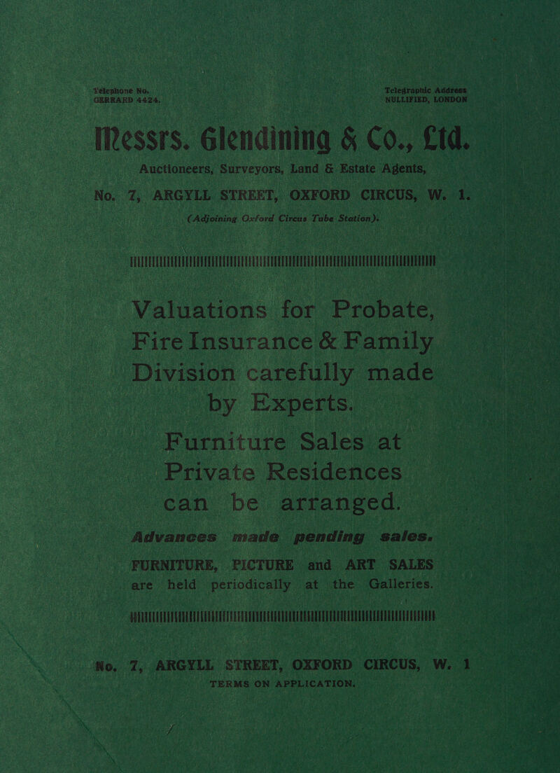 Auctioneers, Surveyors, Land &amp; Estate Agents, (Adjoining Oxford oe Tube Station f Valuations for Probate, Fire Insurance &amp; Family Division carefully made by Experts. Furniture Sales at Private Residences can be arranged. Advances made pending sales. FURNITURE, PICTURE and ART SALES are held periodically at the Galleries. MUUNCUANSEECANUL/GULGLOTEECELATUCOCAEULEUULEGAOOEEELUUOQERUAUOUGOLUNUEEELE TERMS ON APPLICATION,