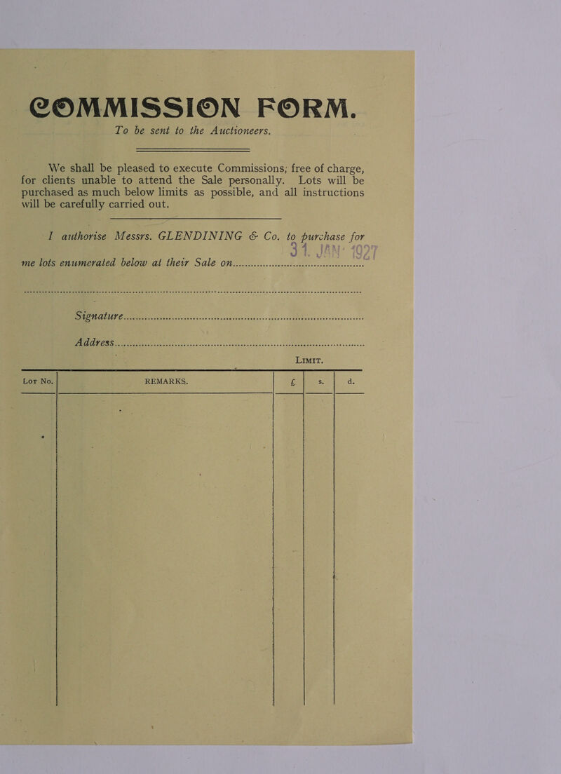 COMMISSION FORM. To be sent to the Auctioneers. We shall be pleased to execute Commissions; free of charge, for clients unable to attend the Sale personally. Lots will be purchased as much below limits as possible, and all instructions will be carefully carried out. I authorise Messrs. GLENDINING &amp; Co. to purchase for 4 FAA. 409 me lots enumerated below at theiy Sale On. c.cccccceseeceeeees ee oe eos o.oo sSe sp ndee ca bas s+ cde sole PSD ibené cdeeesee rest re ee hou coe eee cia bocdesscensecces    