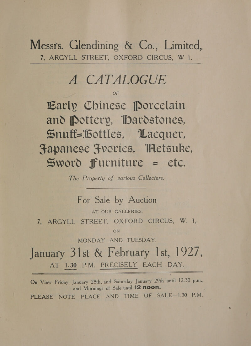 Messrs. Glendining &amp; Co., Limited, fee ele REET, OXFORD CIRCUS, W-1. A CATALOGUE Karly Chinese Porcelain and [Pottery, bardstones, Snuft=Bottles, Wacquer, Japanese Fvories, Wetsuke, Sword furniture = etc. The Property of various Collectors. For Sale by Auction AT OUR GALLERIES, 7 ARGYLL STREET, OXFORD CIRCUS, W. |, ON MONDAY AND TUESDAY, January 31st &amp; February Ist, 1927, Pamir. M.. PRECISELY «BAGE ~DAY.   On View Friday, January 28th, and Saturday jer 29th until 12.30 p.m., and Mornings of Sale until 12 NOON. PLEASE NOTE PLACE AND TIME OF SALE—-1430 Nia |