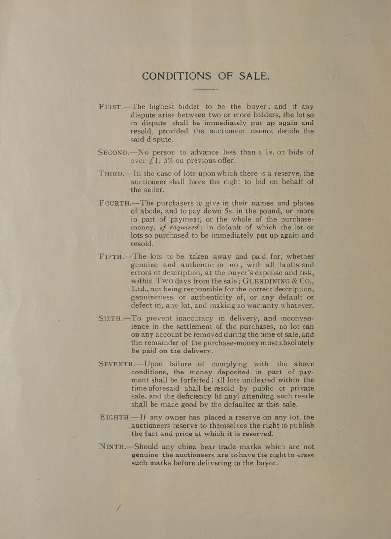 CONDITIONS OF SALE. FIRST.—The highest bidder to be the buyer; and if any dispute arise between two or more bidders, the lot so in dispute shall be immediately put up again and resold, provided the auctioneer cannot decide the said dispute. SECOND.—No person to advance less than a ls. on ‘bids of over £1, 5% on previous offer. THIRD.—In the case of lots upon which there is a reserve, the auctioneer shall have the right to bid on behalf of the seller. F OURTH.—The purchasers to give in their names and places of abode, and to pay down 5s. in the pound, or more in part of payment, or the whole of the purchase- money, tf required: in default of which the lot or lots so purchased to be immediately put up again and resold. FiFTH.—The lots to be taken away and paid for, whether genuine and authentic or not, with all faults and errors of description, at the buyer’s expense and risk, within Two days from the sale ; GLENDINING &amp; Co., Ltd., not being responsible for the correct description, genuineness, or authenticity of, or any default or defect in, any lot, and making no warranty whatever. SIXTH.—To prevent inaccuracy in delivery, and inconven- ience in the settlement of the purchases, no lot can on any account be removed during the time of sale, and the remainder of the purchase-money must absolutely be paid on the delivery. SEVENTH.—Upon failure of complying with the above conditions, the money deposited in part of pay- ment shall be forfeited; all lots uncleared within the time aforesaid shall be resold by public or private sale, and the deficiency (if any) attending such resale shall be made good by the defaulter at this sale. EIGHTH.—If any owner has placed a reserve on any lot, the auctioneers reserve to themselves the right to publisb the fact and price at which it is reserved. NINTH.—Should any china bear trade marks which are not genuine the auctioneers are to have the right to erase such marks before delivering to the buyer.