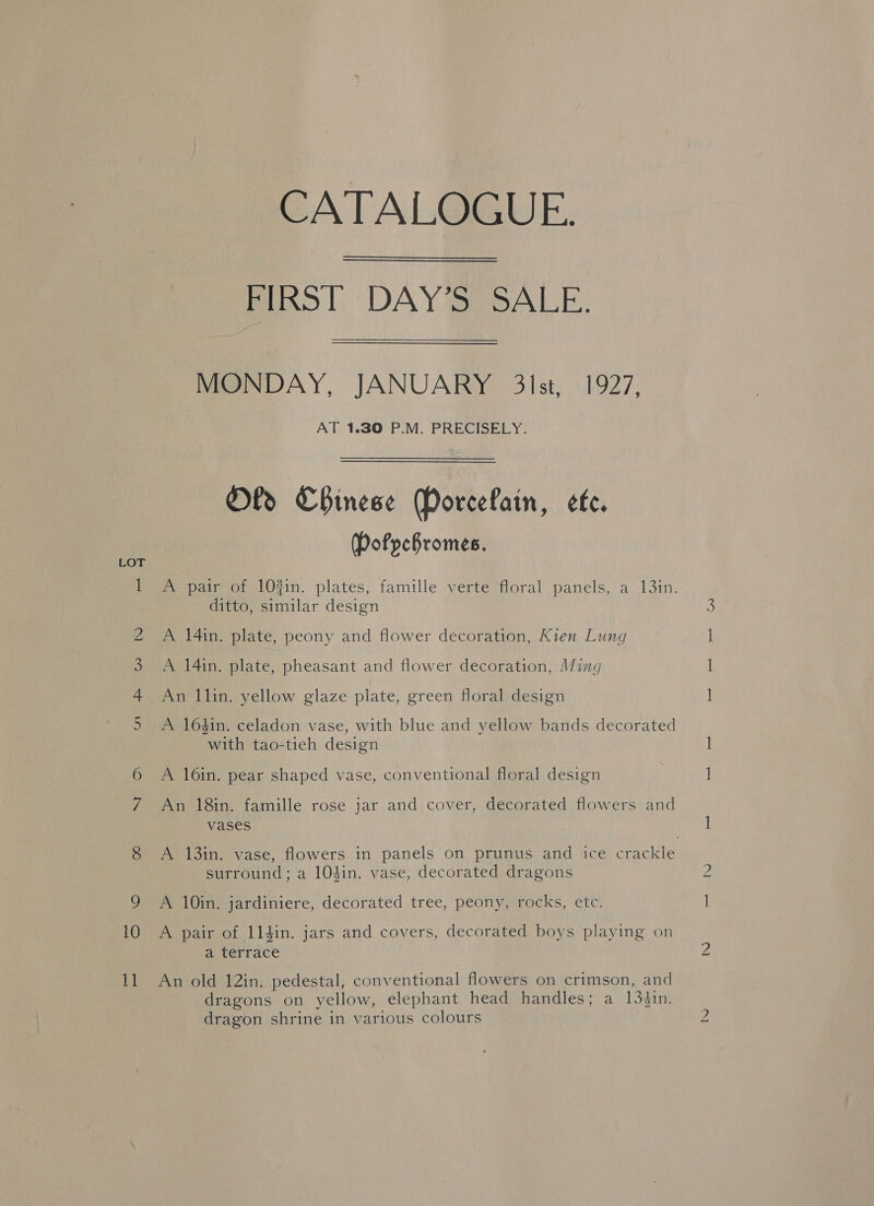 nme WwW WH ON 10 Ld CATALOGUE. FIRST DAY’S SALE. MONDAY, JANUARY 3lst, 1927, AT 1.30 P.M. PRECISELY. Oly Chinese PoreeLain, ete. DPofpchromes. A pair of 10#in. plates, famille verte floral panels, a 13in. ditto, similar design A 14in. plate, peony and flower decoration, Kien Lung A 14in. plate, pheasant and flower decoration, Ming An llin. yellow glaze plate, green floral design A 164in. celadon vase, with blue and yellow bands decorated with tao-tieh design A 16in. pear shaped vase, conventional floral design An 18in. famille rose jar and cover, decorated flowers and vases surround; a 10$in. vase, decorated dragons A 10in. jardiniere, decorated tree, peony, rocks, etc. A pair of 114in. jars and covers, decorated boys playing on a terrace An old 12in. pedestal, conventional flowers on crimson, and dragons on yellow, elephant head handles; a 134Jin. dragon shrine in various colours — —_— — Car) bo eS) ee)