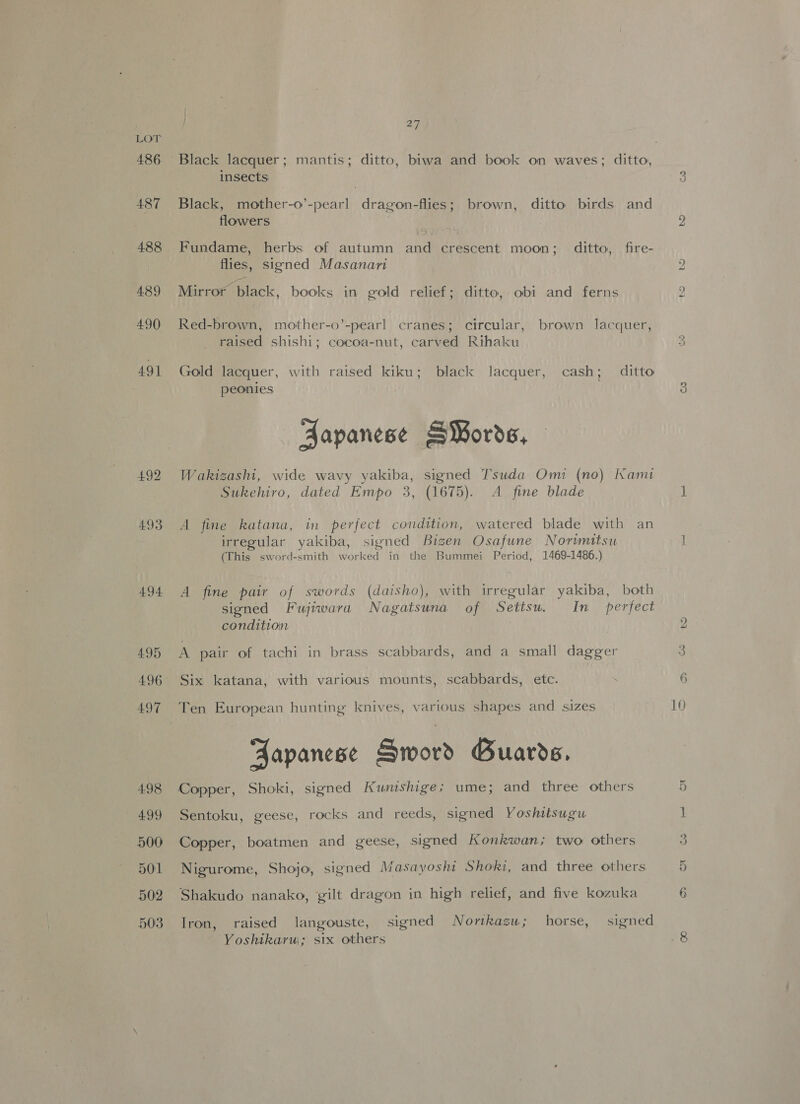 486 187 488 489 490 491 492 493 494 495 496 497 498 499 500 501 502 503 } 27 Black lacquer; mantis; ditto, biwa and book on waves; ditto, insects Black, mother-o’-pearl dragon-flies; brown, ditto birds and flowers | flies, signed Masanari Mirror black, books in gold relief; ditto, obi and ferns Red-brown, mother-o’-pearl cranes; circular, brown lacquer, raised shishi; cocoa-nut, carved Rihaku Gold lacquer, with raised kiku; black lacquer, cash; ditto peonies | Fapanese SWords, Wakizashi, wide wavy yakiba, signed Tsuda Omi (no) Kami Sukehiro, dated Empo 3, (1675). A fine blade A fine katana, in perfect condition, watered blade with an irregular yakiba, signed Bigen Osafune Norwmitsu (This sword-smith worked in the Bummei Period, 1469-1486.) A fine pair of swords (daisho), with irregular yakiba, both signed Fujiwara Nagatsuna of Setisu. In _ perfect condition A pair of tachi in brass scabbards, and a small dagger Six katana, with various mounts, scabbards, etc. Fapanese Sword Guards. Sentoku, geese, rocks and reeds, signed Yoshitsugu Copper, boatmen and geese, signed Konkwan; two others Nigurome, Shojo, signed Masayoshi Shoki, and three others Shakudo nanako, gilt dragon in high relief, and five kozuka Iron, raised langouste, signed Nortkazu; horse, signed Yoshikarw; six others bh 10