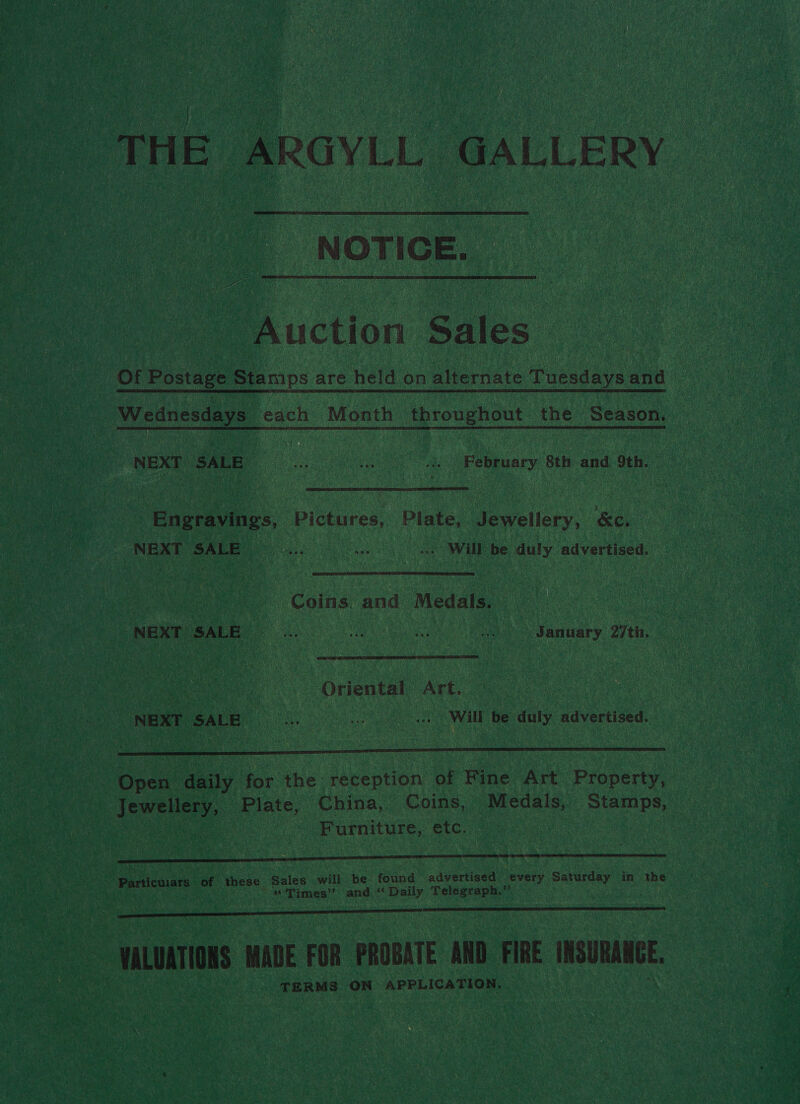 THE ARGYLL GALLERY NOTICE. Auction Sales _ Of Postage Stamps are held on alternate Tuesdays and - Wednesdays each Month throughout. the Season. | NEXT SALE... .. «| February 8th and 9th. Engravings, Pictures, Plate, Jewellery, &amp;c. “NEXT SALE ..-. +o Will be duly advertised. — : Coins and Medals. 3 NEXT SALE aes nea ee +. January 27th.  “Oriental Art. NEXT CALE ke os ... Will be duly advertised, Y - : : OC STEP SF EP EE TOT Open agi for the reception of Fine Art Property, Jewellery, Plate, China, Coins, Medals, Stamps, Se, | Furniture, etc. Particulars of these. uate will be found advertised every Saturday in the “Times” and ‘Daily Telegraph.” - VALUATIONS ‘MADE FOR PROBATE AND. FIRE INSURANCE TERMS ON APPLICATION.