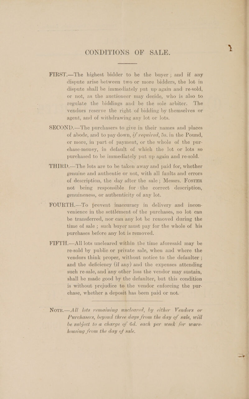 CONDITIONS OF SALE. FIRST.—The highest bidder to be the buyer; and if any dispute arise between two or more bidders, the lot in dispute shall be immediately put up again and re-sold, or not, as the auctioneer may decide, who is also to regulate the biddings and be the sole arbiter. The vendors reserve the right of bidding by themselves or agent, and of withdrawing any lot or lots. SECOND.—The purchasers to give in their names and places of abode, and to pay down, 7/ required, 5s. in the Pound, or more, in part of payment, or the whole of the pur- chase-money, in default of which the lot or lots so purchased to be immediately put up again and re-sold. THIRD.—The lots are to be taken away and paid for, whether genuine and authentic or not, with all faults and errors of description, the day after the sale; Messrs. FOSTER not being responsible forthe correct description, genuineness, or authenticity of any lot. FOURTH.—To prevent inaccuracy in delivery and incon- venience in the settlement of the purchases, no lot can be transferred, nor can any lot be removed during the time of sale ; such buyer must pay for the whole of his purchases before any lot is removed. FIFTH.—AII lots uncleared within the time aforesaid may be re-sold by public or private sale, when and where the vendors think proper, without notice to the defaulter ; and the deficiency (if any) and the expenses attending such re-sale, and any other loss the vendor may sustain, shall be made good by the defaulter, but this condition is without prejudice to the vendor enforcing the pur- chase, whether a deposit has been paid or not.   Notre.—All lots remaining uncleared, by either Vendors or Purchasers, beyond three days from the day of sale, wiil be subject to a charge of 6d. each per week for ware- housing from the day of sale.  oe ah Magi Pe a ne is ati iN > we eee oe 
