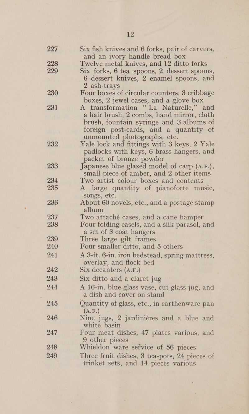 227 228 229 230 231 232 233 234 235 236 237 238 239 240 24] 242 243 244 245 246 247 248 249 12 Six fish knives and 6 forks, pair of carvers, and an ivory handle bread box Twelve metal knives, and 12 ditto forks Six forks, 6 tea spoons, 2 dessert spoons, 6 dessert knives, 2 enamel spoons, and 2 ash-trays Four boxes of circular counters, 3 cribbage boxes, 2 jewel cases, and a glove box A transformation “ La Naturelle,” and a hair brush, 2 combs, hand mirror, cloth brush, fountain syringe and 3 albums of foreign post-cards, and a quantity of unmounted photographs, etc. Yale lock and fittings with 3 keys, 2 Yale padlocks with keys, 6 brass hangers, and packet of bronze powder Japanese blue glazed model of carp (A.F.), small piece of amber, and 2 other items Two artist colour boxes and contents A large quantity of pianoforte music, songs, etc. About 60 novels, etc., and a postage stamp albums. Two attaché cases, and a cane hamper Four folding easels, and a silk parasol, and a set of 3 coat hangers Three large gilt frames Four smaller ditto, and 5 others A 3-ft. 6-in. iron bedstead, spring mattress, overlay, and flock bed 3 Six decanters (A.F.) Six ditto and a claret jug A 16-in. blue glass vase, cut glass jug, and a dish and cover on stand | Quantity of glass, etc., in earthenware pan (A.F.) Nine jugs, 2 jardiniéres and a blue and white basin Four meat dishes, 47 plates various, and 9 other pieces Whieldon ware service of 56 pieces Three fruit dishes, 3 tea-pots, 24 pieces of