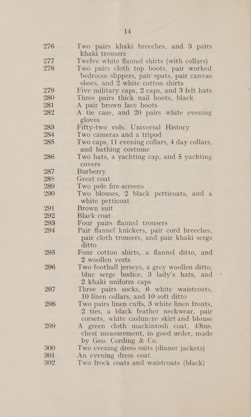 276 277 278 270) 280 281 282 283 284 285 286 287 288 289 290 291 292 293 294 297 298 299 300 301 302 14 Two pairs khaki breeches, and 3 pairs khaki trousers Twelve white flannel shirts (with collars) Two pairs cloth top boots, pair worked bedroom slippers, pair spats, pair canvas shoes, and 2 white cotton shirts Five military caps, 2 caps, and 3 felt hats A pair brown lace boots A tie case, and 20 pairs white evening gloves Fifty-two vols. Universal History Two cameras and a tripod Two caps, 11 evening collars, 4 day collars, and bathing costume Two hats, a yachting cap, and 5 yachting covers ! Burberry Great coat Two pole fire-screens Two blouses, 2 black petticoats, and a white petticoat Brown suit Black coat Four pairs flannel trousers Pair flannel knickers, pair cord breeches, pair cloth trousers, and pair khaki serge ditto Four cotton shirts,.a flannel ditto, and 2 woollen vests Two football jerseys, a grey woollen ditto, blue serge bodice, 3 lady’s hats, and 2 khaki uniform caps Three pairs socks, 6 white waistcoats, 10 linen collars, and 10 soft ditto Two pairs linen cuffs, 3 white linen fronts, 2 ties, a black feather neckwear, pair corsets, white cashmere skirt and blouse A green cloth mackintosh coat, 43ins. chest measurement, in good order, made by Geo. Cording &amp; Co. Two evening dress suits (dinner jackets) An evening dress coat Two frock coats and waistcoats (black)