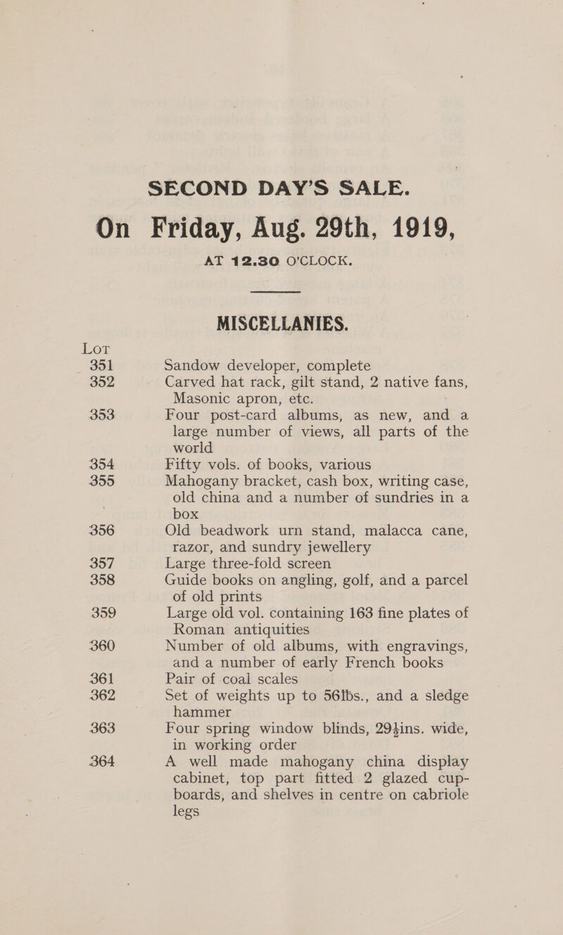 SECOND DAY’S SALE. On Friday, Aug. 29th, 1919, AT 12.30 O’CLOCK. MISCELLANIES. Lot 351 Sandow developer, complete 352 Carved hat rack, gilt stand, 2 native fans, Masonic apron, etc. Boo Four post-card albums, as new, ane a large number of views, all parts of the world 354 Fifty vols. of books, various 355 Mahogany bracket, cash box, writing case, old china and a number of sundries in a box 356 Old beadwork urn stand, malacca cane, razor, and sundry jewellery 357 Large three-fold screen 358 Guide books on angling, golf, and a parcel of old prints 359 Large old vol. containing 163 fine plates of Roman antiquities 360 Number of old albums, with engravings, and a number of early French books 361 Pair of coal scales 362 Set of weights up to 56Ibs., and a sledge hammer 363 Four spring window blinds, 294ins. wide, in working order 364 A well made mahogany china display cabinet, top part fitted 2 glazed cup- boards, and shelves in centre on cabriole legs