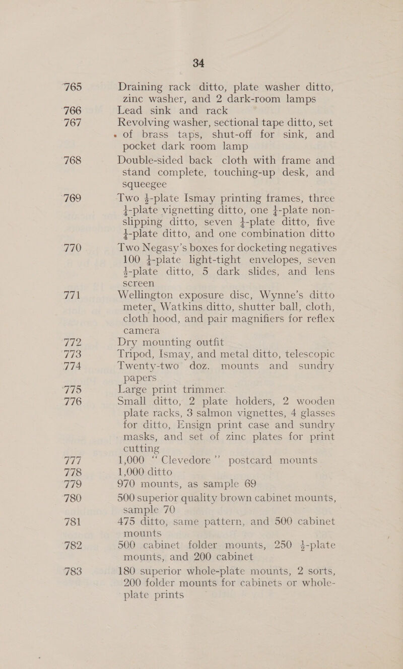 7695 766 Coy) 768 ‘769 770 771 772 773 774 VIE 776 V7 778 ile) ‘780 781 782 783 34 Draining rack ditto, plate washer ditto, zinc washer, and 2 dark-room lamps Lead sink and rack Revolving washer, sectional tape ditto, set » of brass taps, shut-off for sink, and pocket dark room lamp Double-sided back cloth with frame and stand complete, touching-up desk, and squeegee Two $-plate Ismay printing frames, three 4-plate vignetting ditto, one }-plate non- slipping ditto, seven i-plate ditto, five +-plate ditto, and one combination ditto Two Beeesy s boxes for docketing negatives 100 {-plate lght-tight envelopes, seven L-plate ditto, 5 dark slides, and lens screen Wellington exposure disc, Wynne’s ditto meter, Watkins ditto, shutter ball, cloth, cloth hood, and pair magnifiers for reflex camera Dry mounting outfit Tripod, Ismay, and metal ditto, telescopic Twenty-two doz. mounts and sundry papers Large print trimmer. Small ditto, 2 plate holders, 2 wooden plate racks, 3 salmon vignettes, 4 glasses for ditto, Ensign print case and sundry masks, and set of zinc plates for print cutting 1,000 “ Clevedore ” postcard mounts 1,000 ditto 970 mounts, as sample 69 500 superior quality brown cabinet mounts, sample 70 475 ditto, sarne pattern, and 500 cabinet mounts 500 cabinet folder mounts, 250 4-plate mounts, and 200 cabinet 180 superior whole-plate mounts, 2 sorts, 200 folder mounts for cabinets or whole- plate prints