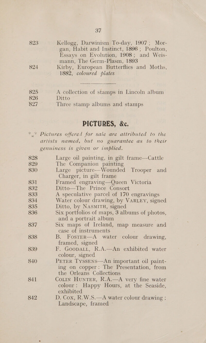 823 Kellogg, Darwinism To-day, 1907; Mor- gan, Habit and Instinct, 1896 ; Poulton, Essays on Evolution, 1908; and Weis- mann, The Germ-Plasm, 1893 824 Kirby, European Butterflies and Moths, 1882, coloured piates 825 A collection of stamps in Lincoln album 826 Ditto 827 Three stamp albums and stamps PICTURES, &amp;. * * Pictures offered for sale are attributed to the artists named, but no guarantee as to their genuiness 1s given or implied. 828 Large oil painting, in gilt frame—Cattle 829 The Companion painting 830 Large picture—Wounded Trooper and Charger, in gilt frame | 831 Framed engraving—Queen Victoria 832 Ditto—The Prince Consort 833 A speculative parcel of 170 engravings 834 Water colour drawing, by VARLEY, signed 835 Ditto, by NASMITH, signed 836 Six portfolios of maps, 3 albums of photos, . and a portrait album 837 Six maps of Ireland, map measure and case of instruments 838 B. Foster—A water colour drawing, framed, signed 839 F. -GooDALL, R.A.—An exhibited water colour, signed 840 PETER TyssENS—An important oil paint- ing on copper: The Presentation, from the Orleans Collections 841 CoLIn HunTER, R.A.—A very fine water colour: Happy Hours, at the Seaside, exhibited 842 D. Cox, R.W.S.—A water colour drawing : Landscape, framed ©