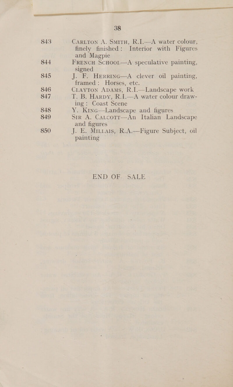 — ee a “ a 38  843 CARLTON A. SmiTH, R.I.—A water colour, finely finished: Interior with Figures and Magpie 844 FRENCH SCHOOI—A speculative painting, signed 845 J. F. Herrinc—A clever oil painting, framed: Horses, etc. 846 CLAYTON ADAMS, R.I.—Landscape work 847 T. B. Harpy, R.I.—A water colour draw- ing: Coast Scene 848 Y. Kinc—Landscape and figures 849 str A. Cartcotr—An Italian Landscape and figures 850 J. E. Mitrats, R:A.—Figure Subject, oil painting | ICN-DOFe SACL