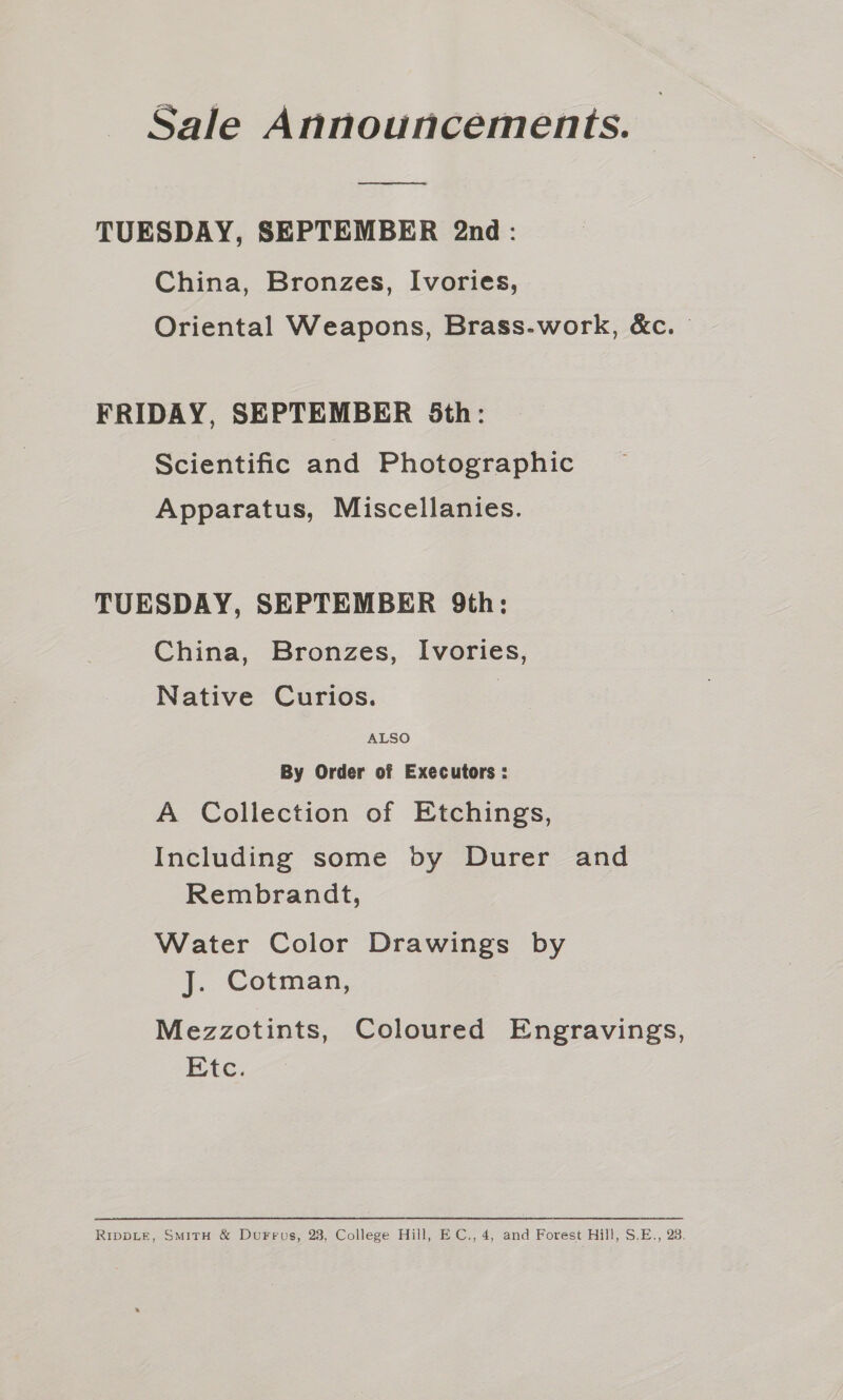 TUESDAY, SEPTEMBER 2nd: China, Bronzes, Ivories, Oriental Weapons, Brass-work, &amp;c. FRIDAY, SEPTEMBER 5th: Scientific and Photographic Apparatus, Miscellanies. TUESDAY, SEPTEMBER 9th: China, Bronzes, Ivories, Native Curios. ALSO By Order of Executors : A Collection of Etchings, Including some by Durer and Rembrandt, Water Color Drawings by J. Cotman, Mezzotints, Coloured Engravings, Etc.