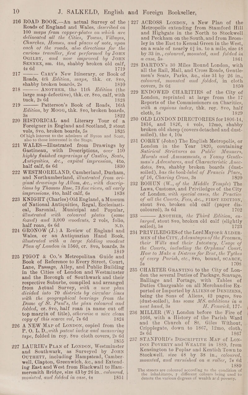216 217 218 219 220 221 222 223 224 225 226 227 ROAD BOOK.—An actual Survey of the Roads of England and Wales, described on 100 maps from copper-plates on which are delineated all the Cities, Towns, Villages, Churches, Houses, and places of note, upon each of the roads, also directions for the curious traveller, fin st performed by JOHN OGILBY, and now improved by JOHN SENNEX, sm. 4to, shabby broken old calf, 4s 6d 1719 —-— Cary’s New Itinerary, or Book of Roads, 4th Hdition, maps, thk. cr. 8vo, shabby broken boards, 2s 1810 — ANOTHER, the 11th Edition (the large map defective), thk. cr. 8vo, calf, with tuck, 2s 6d 1828 Patterson’s Book of Roads, 16th Edition, by Moaa, thk. 8vo, broken boards, 38 1829 HISTORICAL and Literary Tour of a Foreigner in England and Scotland, 2 stout vols, 8vo, broken boards, 5s 1825 Of high interest to the admirers of Byron and Scott, also to those interested in the Stage. WALES—Illustrated from Drawings by Gastineau, with Descriptions, over 150 highly finished engravings of Castles, Seats, Antiquities, &amp;c., capital impression, 4to, half calf, 6s 6d 1830 WESTMORELAND, Cumberland, Durham, and Northumberland, dlustrated from ori- ginal drawings by Allom, &amp;c., with descrip- tions by Thomas Rose, 73 fine views, all early impressions, 4to, half calf, 6s 1838 KNIGHT (Charles) Old England, a Museum of National Antiquities, Regal, Ecclesiasti- cal, Baronial, Municipal and Popular, illustrated with coloured plates (some foxed) and 3,000 woodcuts, 2 vols, folio, half roan, 63 6d N.D: GRONOW (J.) A Review of England and Wales, or an Antiquarian Hand Book, illustrated with a large folding woodcut Plan of London in 1560, er. 8vo, boards, 38 1849 PIGOT &amp; Co.’s Metropolitan Guide and Book of Reference to Every Street, Court, Lane, Passage, Alley, and Public Building in the Cities of London and Westminster and the Borough of Southwark and their respective Suburbs, compiled and arranged from Actual Survey, with a new plan divided into 70 districts by circular lines with the geographical bearings from the Dome of St. Paul’s, the plan coloured and folded, cr. 8vo, half roan (a name cut off top margin of title), otherwise a nice clean copy of this scarce vol, 7s 6d 1824 A NEW Map of Lonpon, copied from the P.O. L. D., with patent index and measuring tape, folded in roy. 8vo cloth covers, 2s 6d 1855 LAURIE’s PLAN of LONDON, Westminster and Southwark, as Surveyed by JOHN OUTHETT, including Hampstead, Camber- well, Clapton, Greenwich, &amp;c., and Extend- ing East and West from Blackwall to Ham- mersmith Bridge, size 43 by 26 in.. coloured, mounted, and folded in case, 4s   227 228 229 230 231 232 233 ACROSS Lonpon, a New Plan of the and Highgate in the North to Stockwell and Peckham on the South, and from Brom- ley in the Hast to Kensal Green in the West, on a scale of nearly 42 in. to a mile, size 48 by 33 in., coloured, mounted, and folded in a Case, dS: SFLSG6l DARTON’s 30 Miles Round London, with all the Rail, Mail, and Cross Roads, Gentle- men’s Seats, Parks, &amp;c., size 31 by 26 in., coloured, mounted and folded, in cloth covers, 2s 6d 1850 ENDOWED CHARITIES of the City of London, reprinted at large from the 17 Reports of the Commissioners on Charities, with a copious index, thk. roy. 8vo, half cloth, 5s té29 OLD LONDON DIRECTORIES for 1806-14, 1816, and 1826, 4 vols, 12mo, shabby broken old sheep (covers detached and dust- soiled), the 4, 10s CORRY (John) The English Metropolis, or London in the Year 1820, containing Satirical Strictures on Public Manners, Morals and Amusements, a Young Gentle mans Adventures, and Characteristic Anec- dotes, 8Vvo, shabby broken boards (dust- soiled), has the book-label of Francis Place, of 16, Charing Cross, 3s 1820 BOHUN (W., of the Middle Temple) The Laws, Customs, and Priviledges of the City of London, with special cases, the Practice of all the Courts, Fees, &amp;c., FIRST EDITION, stout 8vo, broken old calf (paper dis- coloured), 3s 6d 1702 ANOTHER, the Third Hdition, en- larged, ae 8vo, broken old calf (slightly soiled), 3 1723  236 237 their Wills and their Intestacy, Usage of the Courts, including the Orphans’ Court, How to Make a Distress for Rent, the Tythes of every Parish, etc., 8vo, bound, SCARCR, 5s 1708 CHARTER GRANTING to the City of Lon- don the several Duties of Package, Scavage, Balliage and Portage, with Tables of Duties Chargeable on all Merchandise Ex- ported or Imported by ALIENS or DENIZENS, being the Sons of Aliens, 42 pages, Svo (dust-soiled), has some MS. additions in a neat hand, 3s HI, Fenwick, 177- MILLER (W.) London before the Fire of 1666, with a History of the Parish Ward and the Church of St. Giles Without, Cripplegate, down to 1867, 12mo, cloth, 2s 6d 1867 STANFORD’s DESCRIPTIVE MAP of Lon- DON POVERTY and WEALTH in 1889, from Kensington to Poplar and Kentish Town to Stockwell. size 48 by 88 in., coloured, mounted, and varnished on a roller, 78 6d 1889 the inhabitants, 7 different colours being used to denote the various degrees of wealth ard poverty,