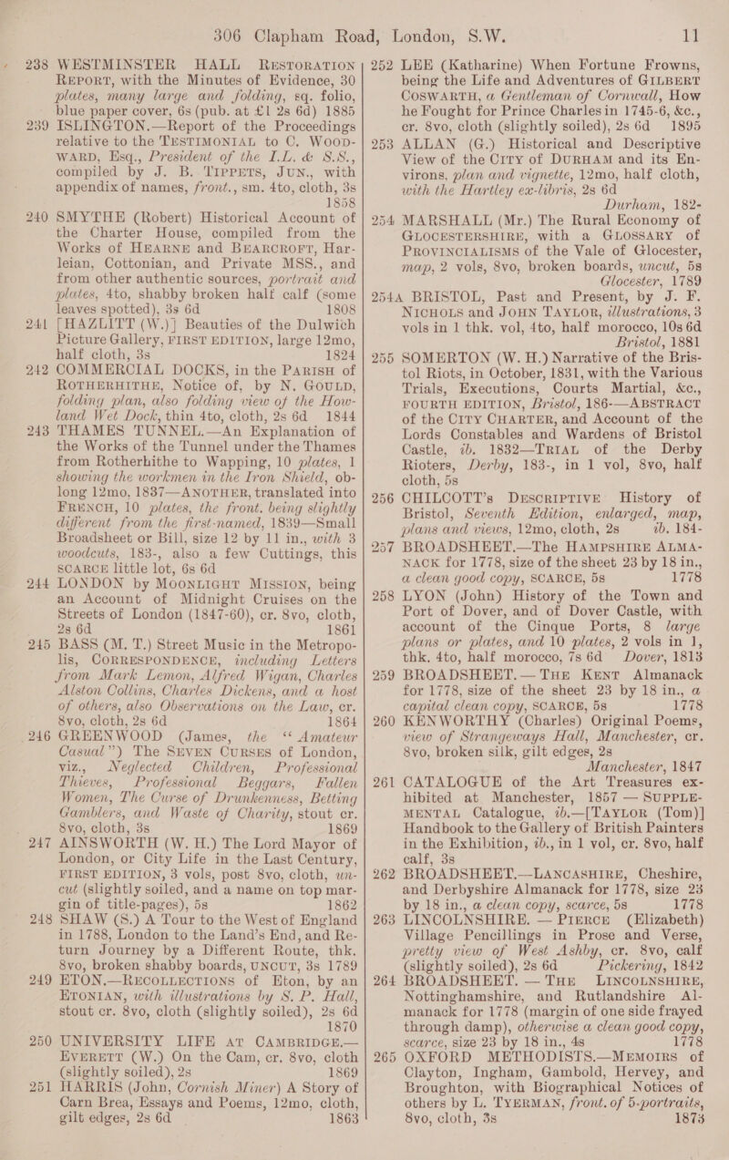 238 239 24, — 242 243 244 245 246 O47 24 ce 249 250 251 WESTMINSTER HALL RESTORATION REPORT, with the Minutes of Evidence, 30 plates, many large and folding, sq. folio, blue paper cover, 6s (pub. at £1 2s 6d) 1885 ISLINGTON.—Report of the Proceedings relative to the TESTIMONIAL to C. Woop- WARD, Hsq., President of the LL. &amp; S.S., compiled by J. B..TIPPETS, JUN., with appendix of names, /vont., sm. 4to, cloth, 3s 1858 SMYTHE (Robert) Historical Account of the Charter House, compiled from the Works of HEARNE and BEARCROFT, Har- leian, Cottonian, and Private MSS., and from other authentic sources, portrait and plates, 4to, shabby broken half calf (some leaves spotted), 3s 6d 1808 [HAZLITT (W.)] Beauties of the Dulwich Picture Gallery, FIRST EDITION, large 12mo, half cloth, 3s 1824 COMMERCIAL DOCKS, in the ParisH of ROTHERHITHE, Notice of, by N. GOULD, folding plan, also folding view of the How- land Wet Dock, thin 4to, cloth, 2s 6d 1844 THAMES TUNNEL.—An Explanation of the Works of the Tunnel under the Thames from Rotherhithe to Wapping, 10 plates, 1 showing the workmen in the Iron Shield, ob- long 12mo, 1887—ANOTHER, translated into FRENCH, 10 plates, the front. being slightly different from the first-named, 1839—Small Broadsheet or Bill, size 12 by 11 in., with 3 woodcuts, 183-, also a few Cuttings, this SCARCE little lot, 6s 6d LONDON by MoonuiGut MIssIon, being an Account of Midnight Cruises on the Streets of London (1847-60), cr. 8vo, cloth, 28 6d 1861 BASS (M. T.) Street Music in the Metropo- lis, CORRESPONDENCE, including Letters trom Mark Lemon, Alfred Wigan, Charles Alston Collins, Charles Dickens, and a host of others, also Observations on the Law, er. 8vo, cloth, 2s 6d 1864 GREENWOOD (James, the ‘* Amateur Casual”) The SEVEN CuRSES of London, viz., Neglected Children, Professional Thieves, Professional Beggars, Fallen Women, The Curse of Drunkenness, Betting Gamblers, and Waste of Charity, stout cr. 8vo, cloth, 3s 1869 AINSWORTH (W. H.) The Lord Mayor of London, or City Life in the Last Century, FIRST EDITION, 3 vols, post 8vo, cloth, wn- cut (slightly soiled, and a name on top mar- gin of title-pages), 5s 1862 SHAW (8.) A Tour to the West of England in 1788, London to the Land’s End, and Re- turn Journey by a Different Route, thk. 8vo, broken shabby boards, UNCUT, 3s 1789 ETON.—RECOLLECTIONS of Eton, by an ETONIAN, with ilustrations by 8S. P. Hall, stout cr. 8vo, cloth (slightly soiled), 2s 6d 1870 UNIVERSITY LIFE at CAamBripcGE.— EVERETT (W.) On the Cam, cr. 8vo, cloth (slightly soiled), 2s 1869 HARRIS (John, Cornish Miner) A Story of Carn Brea, Essays and Poems, 12mo, cloth, gilt edges, 2s 6d 1863 252 253 11 LEE (Katharine) When Fortune Frowns, being the Life and Adventures of GILBERT COoSWARTH, @ Gentleman of Cornwall, How he Fought for Prince Charlesin 1745-6, &amp;c., cr. 8vo, cloth (slightly soiled), 2s 6d 1895 ALLAN (G.) Historical and Descriptive View of the Crry of DURHAM and its En- virons, plan and vignette, 12mo, half cloth, with the Hartley ex-libris, 28 6d Durham, 182- MARSHALL (Mr.) The Rural Economy of GLOCESTERSHIRE, with a GLOSSARY of PROVINCIALISMS of the Vale of Glocester, map, 2 vols, 8vo, broken boards, uncut, 58 Glocester, 1789 256 257 258 259 261 262 263 264 265 NICHOLS and JOHN TAYLOR, ¢Jlustrations, 3 vols in 1 thk. vol, 4to, half morocco, 10s 6d Bristol, 1881 SOMERTON (W. H.) Narrative of the Bris- tol Riots, in October, 1831, with the Various Trials, Executions, Courts Martial, Xc., FOURTH EDITION, Bristol, 186-—ABSTRACT of the CiIrTy CHARTER, and Account of the Lords Constables and Wardens of Bristol Castle, 7b. 1832—-TR1AL of the Derby Rioters, Derby, 183-, in 1 vol, 8vo, half cloth, 5s CHILCOTT’s DEscrIPTIVE History of Bristol, Seventh Hdition, enlarged, map, plans and views, 12mo, cloth, 2s ib. 184- BROADSHEET,.—The HAMPSHIRE ALMA- NACK for 1778, size of the sheet 23 by 18 in., a clean good copy, SCARCE, 5s 1778 LYON (John) History of the Town and Port of Dover, and of Dover Castle, with account of the Cinque Ports, 8 Jarge plans or plates, and 10 plates, 2 vols in J, thk, 4to, half morocco, 7s 6d Dover, 18138 BROADSHEET.— THE Kent Almanack for 1778, size of the sheet 23 by 18 in., a capital clean copy, SCARCE, 5s 1778 KENWORTHY (Charles) Original Poems, view of Strangeways Hall, Manchester, cr. 8vo, broken silk, gilt edges, 2s Manchester, 1847 CATALOGUE of the Art Treasures ex- hibited at Manchester, 1857 — SUPPLE- MENTAL Catalogue, 7b,—[TAYLOR (Tom)] Handbook to the Gallery of British Painters in the Exhibition, 2b., in 1 vol, cr. 8vo, half calf, 3s BROADSHEET.—-LANCASHIRE, Cheshire, and Derbyshire Almanack for 1778, size 23 by 18 in., a clean copy, scarce, 5s 1778 LINCOLNSHIRE. — PIERCE (Elizabeth) Village Pencillings in Prose and Verse, pretty view of West Ashby, cr. 8vo, calf (slightly soiled), 2s 6d Pickering, 1842 BROADSHEET. — THE LINCOLNSHIRE, Nottinghamshire, and Rutlandshire Al- manack for 1778 (margin of one side frayed through damp), otherwise a clean good copy, scarce, size 23 by 18 in., 48 1778 OXFORD METHODISTS.—MEmotrrs of Clayton, Ingham, Gambold, Hervey, and Broughton, with Biographical Notices of others by L. TYERMAN, front. of 5-portraits, 8vo, cloth, 3s 187%