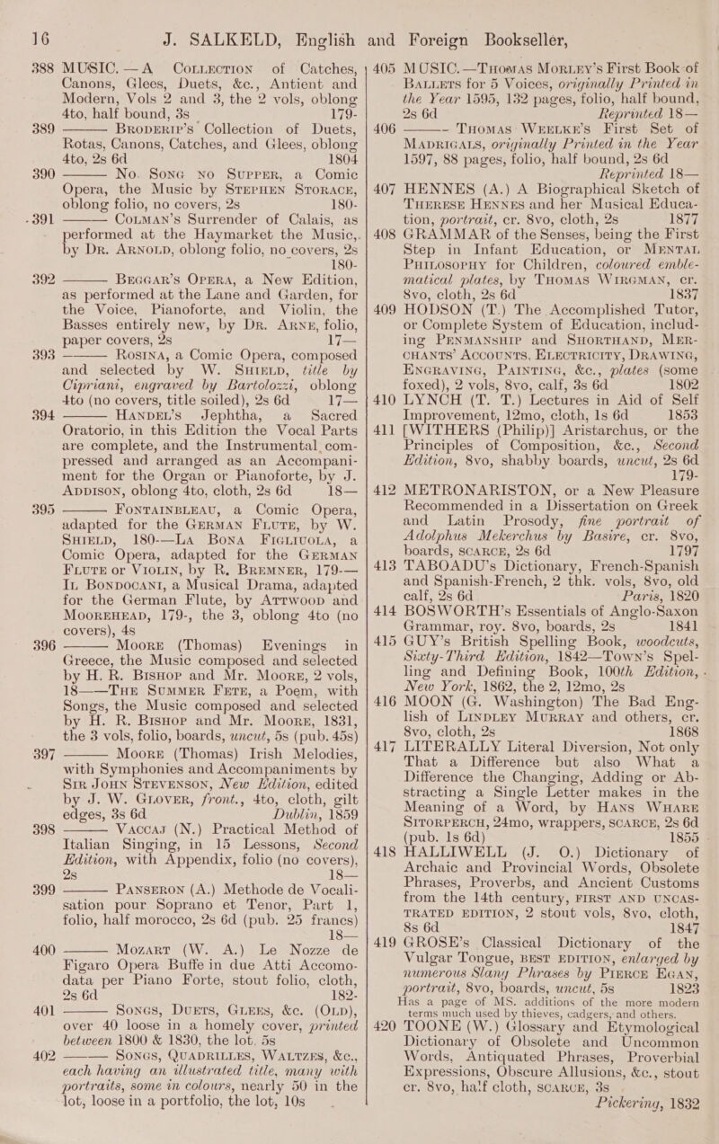 388 389 390 - 391 392 393 394 396 397 398 399 400 MUSIC. —A_ CoLuEction Canons, Glees, Duets, &amp;c., Antient and Modern, Vols 2 and 3, the 2 vols, oblong 4to, half bound, 3s | 179- BRopERIP’s Collection of Duets, Rotas, Canons, Catches, and Glees, oblong 4to, 2s 6d 1804 No. Sone no Supper, a Comic Opera, the Music by STEPHEN STORACH, oblong folio, no covers, 2s 180- CoLMAN’s Surrender of Calais, as    by Dr. ARNOLD, oblong folio, no covers, 2s 180- BrEGGAR’S OPERA, a New Edition, as performed at the Lane and Garden, for the Voice, Pianoforte, and Violin, the Basses entirely new, by Dr. ARNE, folio, paper covers, 2s 17— Rosina, a Comic Opera, composed and selected by W. Suteup, title by Cipriani, engraved by Bartolozzi, oblong 4to (no covers, title soiled), 2s 6d 17— HANDEL’s Jephtha, a Sacred Oratorio, in this Edition the Vocal Parts are complete, and the Instrumental, com- pressed and arranged as an Accompani- ment for the Organ or Pianoforte, by J. AppvIsoN, oblong 4to, cloth, 2s 6d 18— FoNTAINBLEAU, a Comic Opera, adapted for the GERMAN FLUTE, by W. SHIELD, 180-—LA Bona FicGuivoLa, a Comic Opera, adapted for the GERMAN Fviute or Viouin, by R. BREMNER, 179-— In Bonpocant, a Musical Drama, adapted for the German Flute, by Artwoop and MoorEHEAD, 179-, the 3, oblong 4to (no covers), 4s Moore (Thomas) Evenings in Greece, the Music composed and selected by H. R. BisHop and Mr. Moors, 2 vols, 18——TuHeE SumMER Fete, a Poem, with Songs, the Music composed and selected by H. R. BisHor and Mr. Moors, 1831, the 3 vols, folio, boards, uncut, 5s (pub. 45s) Moore (Thomas) Irish Melodies, with Symphonies and Accompaniments by Sir JOHN STEVENSON, New LHdition, edited by J. W. Gnuover, front., 4to, cloth, gilt edges, 3s 6d. Dublin, 1859 Vaccay (N.) Practical Method of Italian Singing, in 15 Lessons, Second Edition, with Appendix, folio (no covers), 2s 18— PANSERON (A.) Methode de Voeali- sation pour Soprano et Tenor, Part 1, folio, half morocco, 2s 6d (pub. 25 francs) 18— Mozart (W. A.) Le Nozze de Figaro Opera Buffe in due Atti Accomo- data per Piano Forte, stout folio, cloth, 2s 6d 182- Sones, Duets, Girns, &amp;c. (OLD), over 40 loose in a homely cover, printed between 1800 &amp; 1830, the lot. 5s ——-— SonGs, QUADRILLES, WALTzES, &amp;c., each having an illustrated title, many with portraits, some im colours, nearly 50 in the lot, loose in a portfolio, the lot, 10s           406 407 408 409 410 411 418 419 420 Bauets for 5 Voices, originally Printed in the Year 1595, 132 pages, folio, half bound, 2s 6d Reprinted 18 — - Tuomas WEELKE’S First Set of MADRIGALS, originally Printed in the Year 1597, 88 pages, folio, half bound, 2s 6d Reprinted 18— HENNES (A.) A Biographical Sketch of THERESE HENNES and her Musical Educa- tion, portrait, cr. 8vo, cloth, 2s 1877 GRAMMAR of the Senses, being the First Step in Infant Education, or MENTAL Puinosopuy tor Children, colowred emble- matical plates, by THomMAS WIRGMAN, cr. Svo, cloth, 2s 6d 1837 HODSON (T.) The Accomplished Tutor, or Complete System of Education, includ- ing PENMANsSHIP and SHORTHAND, MER- CHANTS Accounts, ELECTRICITY, DRAWING, ENGRAVING, PAINTING, &amp;c., plates (some . foxed), 2 vols, 8vo, calf, 3s 6d 1802 LYNCH (T. T.) Lectures in Aid of Self Improvement, 12mo, cloth, ls 6d 1853 [WITHERS (Philip)] Aristarchus, or the Principles of Composition, &amp;c., Second Edition, 8vo, shabby. boards, uncut, 2s 6d 179- METRONARISTON, or a New Pleasure Recommended in a Dissertation on Greek and Latin Prosody, fine portrait of Adolphus Mekerchus by Basire, cr. 8vo, boards, SCARCE, 2s 6d 1797 TABOADU’s Dictionary, French-Spanish and Spanish-French, 2 thk. vols, 8vo, old calf, 2s 6d Paris, 1820 BOSWORTH’s Essentials of Anglo-Saxon Grammar, roy. 8vo, boards, 2s 1841 GUY’s British Spelling Book, woodcuts, Sixty-Third Edition, 1842—Town’s Spel- ling and Defining Book, 100¢h LHdition, - New York, 1862, the 2, 12mo, 2s MOON (G. Washington) The Bad Eng- lish of LinpLEy Murray and others, cr. 8vo, cloth, 2s 1868 LITERALLY Literal Diversion, Not only That a Difference but also What a Difference the Changing, Adding or Ab- stracting a Single Letter makes in the Meaning of a Word, by Hans WuHaARE SITORPERCH, 24mo, wrappers, SCARCE, 2s 6d (pub. Is 6d) 1855 - HALLIWELL (J. 0.) Dictionary of Archaic and Provincial Words, Obsolete Phrases, Proverbs, and Ancient Customs from the 14th century, FIRST AND UNCAS- TRATED EDITION, 2 stout vols, 8vo, cloth, 8s 6d 1847 GROSE’s Classical Dictionary of the Vulgar Tongue, BEST EDITION, enlarged by numerous Slany Phrases by Pirrck EGAN, portrait, 8vo, boards, uncut, 5s 1823  terms much used by thieves, cadgers, and others. TOONE (W.) Glossary and Etymological Dictionary of Obsolete and Uncommon Words, Antiquated Phrases, Proverbial Expressions, Obscure Allusions, &amp;c., stout cr. 8vo, half cloth, scarcnr, 3s Pickering, 1832