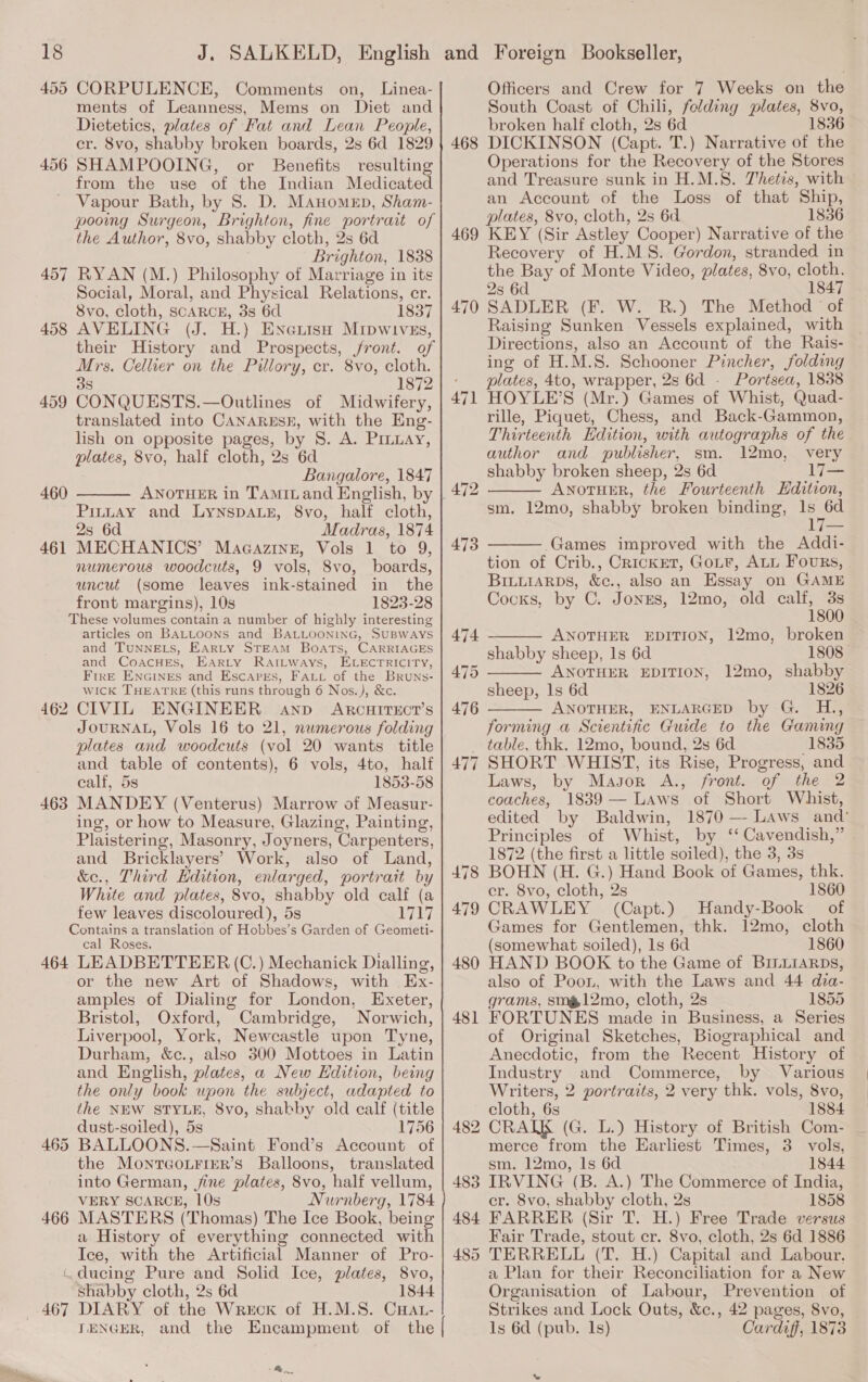 455 CORPULENCE, Comments on, Linea- ments of Leanness, Mems on Diet and Dietetics, plates of Fat and Lean People, cr. 8vo, shabby broken boards, 2s 6d 1829 456 SHAMPOOING, or Benefits resulting from the use of the Indian Medicated Vapour Bath, by S. D. MAnomen, Sham- pooing Surgeon, Brighton, fine portrait of the Author, 8vo, shabby cloth, 2s 6d Brighton, 1838 457 RYAN (M.) Philosophy of Marriage in its Social, Moral, and Physical Relations, cr. 8vo, cloth, SCARCE, 3s 6d 1837 458 AVELING (J. H.) EneiisH Mripwivszs, their History and Prospects, front. of Mrs. Cellier on the Pillory, cr. 8vo, cloth. 3s 1872 459 CONQUESTS.—Outlines of Midwifery, translated into CANARESE, with the Eng- lish on opposite pages, by 8S. A. Pinay, plates, 8vo, half cloth, 2s 6d Bangalore, 1847 460  Pinuay and LyYNspALE, 8vo, half cloth, 2s 6d Madras, 1874 461 MECHANICS’ Magcazing, Vols 1 to 9, numerous woodcuts, 9 vols, Svo, boards, uncut (some leaves ink-stained in the front margins), 10s 1823-28 These volumes contain a number of highly interesting articles on BALLooNns and BALLOONING, SUBWAYS and TUNNELS, EARLY STEAM BOATS, CARRIAGES and CoacHEs, EArLty RatLways, ELECTRICITY, FirE ENGINES and EscaprEs, FALt of the Bruns- wick THEATRE (this runs through 6 Nos.), &amp;c. CIVIL ENGINEER anp ARCHITECT’S JOURNAL, Vols 16 to 21, nwmerous folding plates and woodcuts (vol 20 wants title and table of contents), 6 vols, 4to, half calf, 5s 1853-58 MANDEY (Venterus) Marrow of Measur- ing, or how to Measure, Glazing, Painting, Plaistering, Masonry, Joyners, Carpenters, and Bricklayers’ Work, also of Land, &amp;e., Third Edition, enlarged, portrait by White and plates, 8vo, shabby old calf (a few leaves discoloured), 5s eg eg Contains a translation of Hobbes’s Garden of Geometi- cal Roses. 464 LEADBETTEER (C.) Mechanick Dialling, or the new Art of Shadows, with Ex- amples of Dialing for London, Exeter, Bristol, Oxford, Cambridge, Norwich, Liverpool, York, Newcastle upon Tyne, Durham, &amp;c., also 300 Mottoes in Latin and English, plates, a New Edition, being the only book upon the subject, adapted to the NEW STYLE, 8vo, shabby old calf (title dust-soiled), 5s 1756 BALLOONS.—Saint Fond’s Account of the MontTGo.FiER’s Balloons, translated into German, jine plates, 8vo, half vellum, VERY SCARCE, 10s Nurnberg, 1784 466 MASTERS (Thomas) The Ice Book, being a History of everything connected with Ice, with the Artificial Manner of Pro- (.ducing Pure and Solid Ice, plates, 8vo, Shabby cloth, 2s 6d 1844 .467 DIARY of the Wreck of H.M.S. CHAtL- ITENGER, and the Encampment of the 46: to 463 > ae. Officers and Crew for 7 Weeks on the South Coast of Chili, folding plates, 8vo, broken half cloth, 2s 6d 1836 468 DICKINSON (Capt. T.) Narrative of the Operations for the Recovery of the Stores and Treasure sunk in H.M.S. Thetis, with an Account of the Loss of that Ship, plates, 8vo, cloth, 2s 6d 1836 469 KEY (Sir Astley Cooper) Narrative of the Recovery of H.MS. Gordon, stranded in the Bay of Monte Video, plates, 8vo, cloth. 2s 6d 1847 470 SADLER (F. W. R.) The Method of Raising Sunken. Vessels explained, with Directions, also an Account of the Rais- ing of H.M.S. Schooner Pincher, folding plates, 4to, wrapper, 2s 6d - Portsea, 1838 HOYLE’S (Mr.) Games of Whist, Quad- rille, Piquet, Chess, and Back-Gammon, Thirteenth Edition, with autographs of the author and publisher, sm. 12mo, very shabby broken sheep, 2s 6d Iles ANOTHER, the Fourteenth Edition, sm. 12mo, shabby broken binding, 1s 6d 1   Games improved with the Addi- tion of Crib., CrickrET, GoLF, ALL Fours, BinuiARpbs, &amp;c., also an Essay on GAME Cocks, by C. Jonrs, 12mo, old calf, 3s 1800 ANOTHER EDITION, 12mo, broken shabby sheep, Is 6d 1808 ANOTHER EDITION, 12mo, shabby sheep, ls 6d 1826 ANOTHER, ENLARGED by G. H., forming a Scientific Guide to the Gaming table, thk. 12mo, bound, 2s 6d 1835 SHORT WHIST, its Rise, Progress, and Laws, by Magor A., front. of the 2 coaches, 1839— Laws of Short Whist, edited by Baldwin, 1870 — Laws and’ Principles of Whist, by ‘‘ Cavendish,” . 1872 (the first a little soiled), the 3, 3s   476  477 478 BOHN (H. G.) Hand Book of Games, thk. er. 8vo, cloth, 2s 1860 479 CRAWLEY (Capt.) Handy-Book of Games for Gentlemen, thk. 12mo, cloth (somewhat soiled), ls 6d 1860 480 HAND BOOK to the Game of BILLiARDs, also of Poon, with the Laws and 44 dia- grams, smm12mo, cloth, 2s 1855 FORTUNES made in Business, a Series of Original Sketches, Biographical and Anecdotic, from the Recent History of Industry and Commerce, by Various Writers, 2 portraits, 2 very thk. vols, 8vo, cloth, 6s 1884 2 CRATK (G. L.) History of British Com- merce from the Earliest Times, 3. vols, sm. 12mo, Is 6d 1844 IRVING (B. A.) The Commerce of India, er. 8vo, shabby cloth, 2s 1858 484 FARRER (Sir T. H.) Free Trade versus Fair Trade, stout cr. 8vo, cloth, 2s 6d 1886 485 TERRELL (T. H.) Capital and Labour. a Plan for their Reconciliation for a New Organisation of Labour, Prevention of Strikes and Lock Outs, &amp;c., 42 pages, 8vo, 1s 6d (pub. Is) Cardiff, 1873 481 483